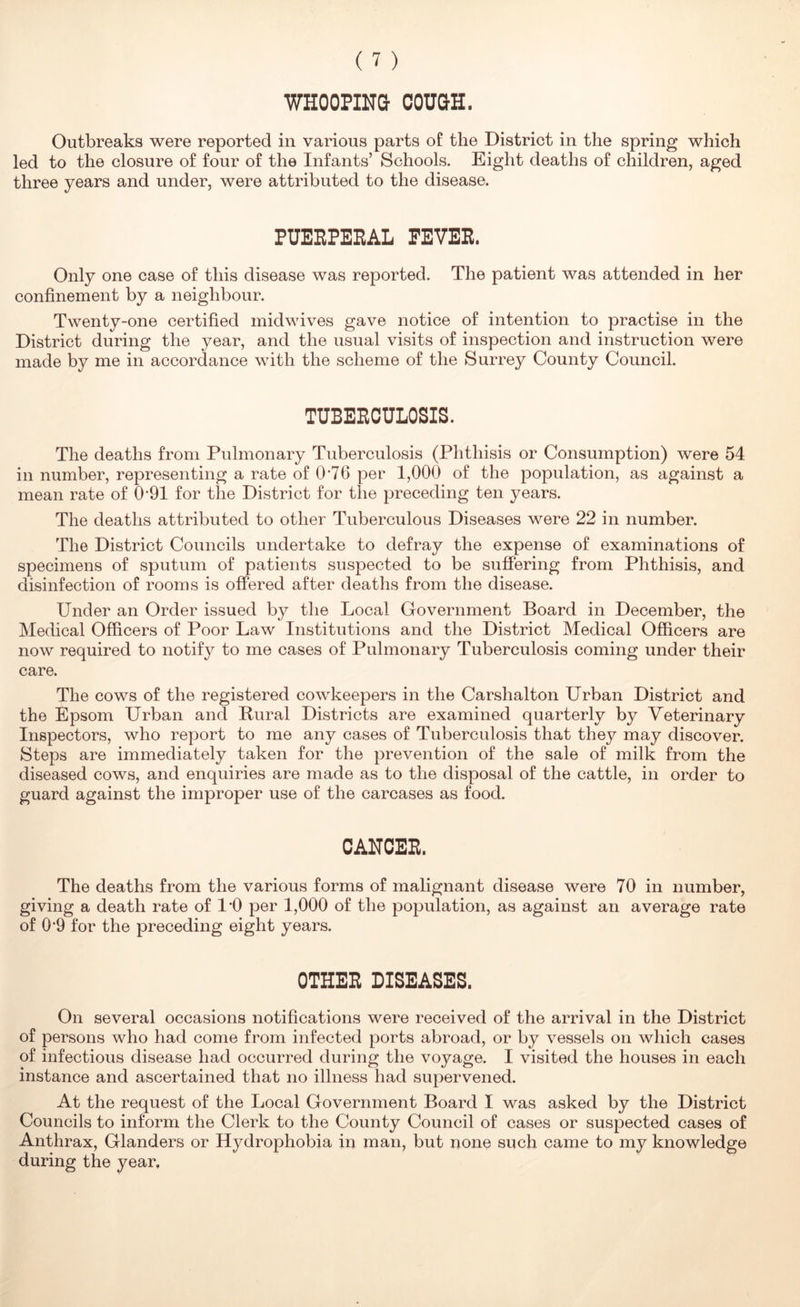 WHOOPINQ COUQH. Outbreaks were reported in various parts of the District in the spring which led to the closure of four of the Infants’ Schools. Eight deaths of children, aged three years and under, were attributed to the disease. PUERPERAL FEVER. Only one case of this disease was reported. The patient was attended in her confinement by a neighbour. Twenty-one certified midwives gave notice of intention to practise in the District during the year, and the usual visits of inspection and instruction were made by me in accordance with the scheme of the Surrey County Council. TUBERCULOSIS. The deaths from Pulmonary Tuberculosis (Phthisis or Consumption) were 54 in number, representing a rate of 0‘76 per 1,000 of the population, as against a mean rate of 0-91 for the District for the preceding ten years. The deaths attributed to other Tuberculous Diseases were 22 in number. The District Councils undertake to defray the expense of examinations of specimens of sputum of patients suspected to be suffering from Phthisis, and disinfection of rooms is offered after deaths from the disease. Under an Order issued by the Local Government Board in December, the Medical Officers of Poor Law Institutions and the District Medical Officers are now required to notify to me cases of Pulmonary Tuberculosis coming under their care. The cows of the registered cowkeepers in the Carshalton Urban District and the Epsom Urban and Rural Districts are examined quarterly by Veterinary Inspectors, who report to me any cases of Tuberculosis that they may discover. Steps are immediately taken for the prevention of the sale of milk from the diseased cows, and enquiries are made as to the disposal of the cattle, in order to guard against the improper use of the carcases as food. CANCER. The deaths from the various forms of malignant disease were 70 in number, giving a death rate of I’O per 1,000 of the population, as against an average rate of 0’9 for the preceding eight years. OTHER DISEASES. On several occasions notifications were received of the arrival in the District of persons who had come from infected ports abroad, or by vessels on which cases of infectious disease had occurred during the voyage. I visited the houses in each instance and ascertained that no illness had supervened. At the request of the Local Government Board I was asked by the District Councils to inform the Clerk to the County Council of cases or suspected cases of Anthrax, Glanders or Hydrophobia in man, but none such came to my knowledge during the year.