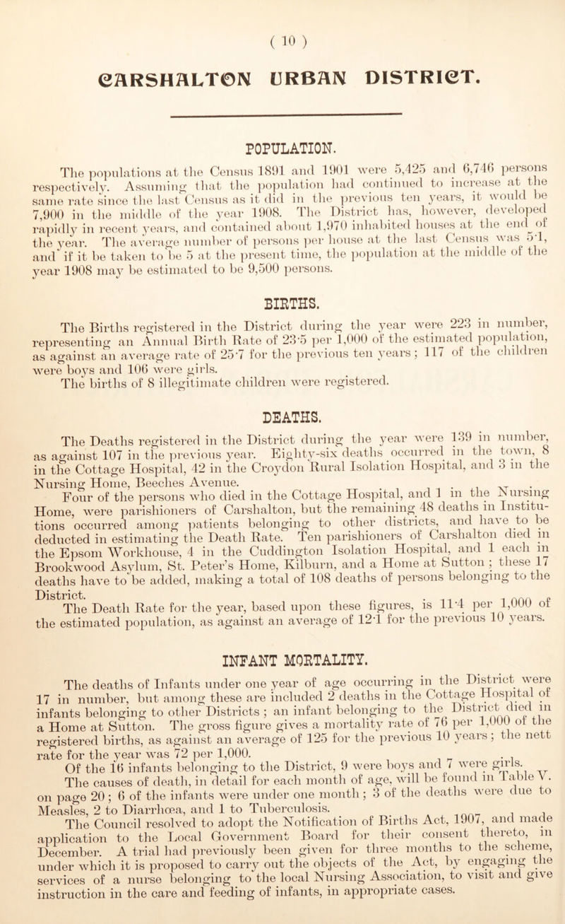 eflRSHflLTOIV URBHN DISTRieT. POPULATION. The populations at tlie Census 1891 and 1901 were 5,425 and 6,746 persons respectively. Assninin^ that the ]3opidation had continued to inciease at t ie same rate since tlie last Census as it did in the previous ten years, it would be 7,900 in the middle of the year 1908. The District has, however, developed rapidly in recent years, and contained about 1,970 inhabited houses at the end^ot the 3^ear. The averao-e number of persons per house at the last Census was od, and if it be taken to be 5 at the present time, the population at tlie middle of the year 1908 may be estimated to be 9,500 pei'soiis. BIETHS. The Births registered in the District during the year were 223 in number, representing an Annual Birth Bate of 23-5 per 1,000 of the estimated population, as against an average rate of 25*7 for the previous ten years; 117 of the children were boys and 106 were girls. The births of 8 illegitimate children were registered. DEATHS. The Deaths registered in the District during the year were 1.39 in numbei^ as against 107 in the previous year. Eight3-six deaths occurred in the town, 8 in the Cottage Hospital, 42 in the Crojxlon Bural Isolation Hospital, and 3 in the Nursing Home, Beeches Avenue. _ i • .i xt . • Four of the persons who died in the Cottage Hospital, and 1 in the JNuising Home, were parishioners of Carshalton, but the remaining 48 deaths m Institu- tions occurred among patients belonging to other districts^ and have to be deducted in estimating the Death Bate. Ten parishioners of Carshalton died in the Epsom Workhouse, 4 in the Cuddingtoii Isolation Hospital, and 1 each in Brookwood Asylum, St. Peter’s Home, Kilburn, and a Home at Sutton ; these 17 deaths have to be added, making a total of 108 deaths of persons belonging to the District. • ^ The Death Bate for the year, based upon these figures, is 11 *4 per 1,UUU ot the estimated population, as against an average of 12T for the previous 10 yeais. INFANT MQETALITY. The deaths of Infants under one year of age occurring in the District were 17 in number, but among these are included 2 deaths in the Cottage Hospital ot infants belonging to other Districts ; an infant belonging to the ^+i^^ a Home at Sutton. The gross figure gives a mortality rate of /b per i,UUU ot tlie registered births, as against an average of 125 for the previous 10 years; the nett rate for the year was 72 per 1,000. ^ , Of the 16 infants belonging to the District, 9 were boys and 7 were The causes of death, in‘detail for each month of age, will be found in lable \ . on page 20 ; 6 of the infants were under one month ; 3 of the deaths were due to Measles, 2 to Diarrhoea, and 1 to Tuberculosis. The Council resolved to adopt the Notification of Births Act, 190/, and made application to the Local Government Board for their consent thereto, in December. A trial had previously been given for three months to the scheme, under which it is proposed to carry out the objects of the Act, by engaging the services of a nurse belonging to the local Nursing Association, to visit and give instruction in the care and feeding of infants, in appropriate cases.