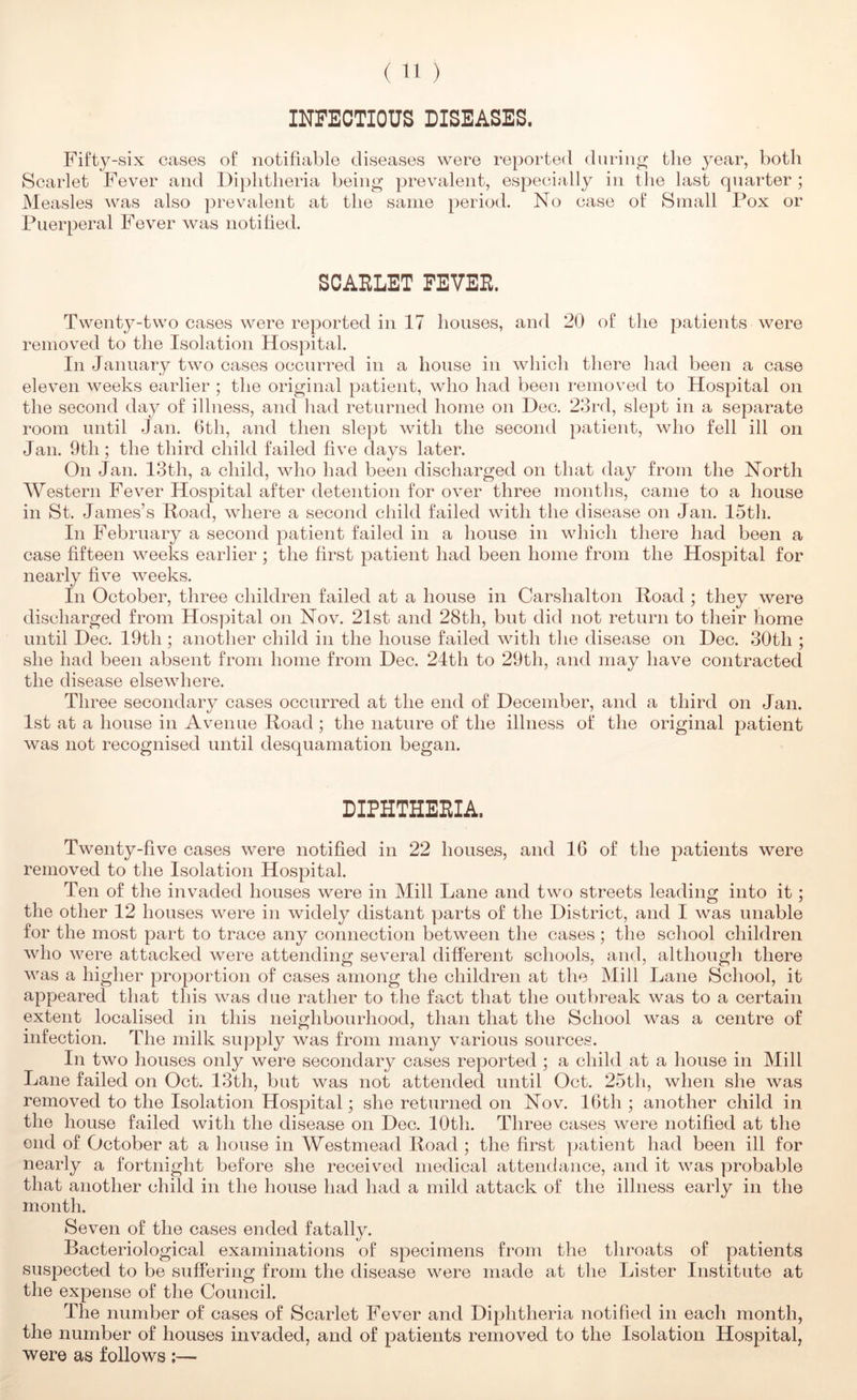() INFECTIOUS DISEASES. Fifty-six cases of notifiable diseases were reported during the year, both Scarlet Fever and Diphtheria being prevalent, especially in the last quarter; Measles was also prevalent at tlie same period. No case of Small Pox or Puerperal Fever was notified. SCAELET FEVEE. Twenty-two cases were reported in 17 houses, and 20 of tlie patients were removed to the Isolation Hospital. In January two cases occurred in a house in wliicli there had been a case eleven weeks earlier ; the original patient, who had been removed to Hospital on the second day of illness, and had returned home on Dec. 23rd, slept in a separate room until Jan. 6th, and then slept with the second patient, wlio fell ill on Jan. 9th; the third child failed five days later. On Jan. 13th, a child, who had been discharged on that day from the North Western Fever Hospital after detention for over three montlis, came to a house in St. James’s Hoad, where a second child failed with the disease on Jan. 15th. Ill February a second patient failed in a house in which there had been a case fifteen weeks earlier ; the first patient had been home from the Hospital for nearly five weeks. Ill October, three children failed at a house in Carshalton Road ; they were discharged from Hospital on Nov. 21st and 28th, but did not return to their home until Dec. 19th; another child in the house failed with the disease on Dec. 30th ; she had been absent from home from Dec. 24th to 29th, and may have contracted the disease elsewhere. Three secondary cases occurred at the end of December, and a third on Jan. 1st at a house in Avenue Road ; the nature of the illness of the original patient was not recognised until desquamation began. DIPHTHEEIA. Twenty-five cases were notified in 22 houses, and 16 of the patients were removed to the Isolation Hospital. Ten of the invaded houses were in Mill Lane and two streets leading into it; the other 12 houses were in widely distant parts of the District, and I was unable for the most part to trace any connection between the cases; the school children who were attacked were attending several different schools, and, although there was a higher proportion of cases among the children at the Mill Lane School, it appeared that this was due rather to the fact that the outbreak was to a certain extent localised in this neighbourhood, than that the School was a centre of infection. The milk supply was from many various sources. In two houses only were secondary cases reported ; a child at a house in Mill Lane failed on Oct. 13th, but was not attended until Oct. 25th, when she was removed to the Isolation Hospital; she returned on Nov. I6th ; another child in the house failed with the disease on Dec. 10th. Three cases were notified at the end of October at a house in Westmead Road ; the first patient had been ill for nearly a fortnight before she received medical attendance, and it was probable that another child in the house had had a mild attack of the illness early in the month. Seven of the cases ended fatally. Bacteriological examinations of specimens from the throats of patients suspected to be suffering from the disease were made at the Lister Institute at the expense of the Council. The number of cases of Scarlet Fever and Diphtheria notified in each month, the number of houses invaded, and of patients removed to the Isolation Hospital, were as follows ;—