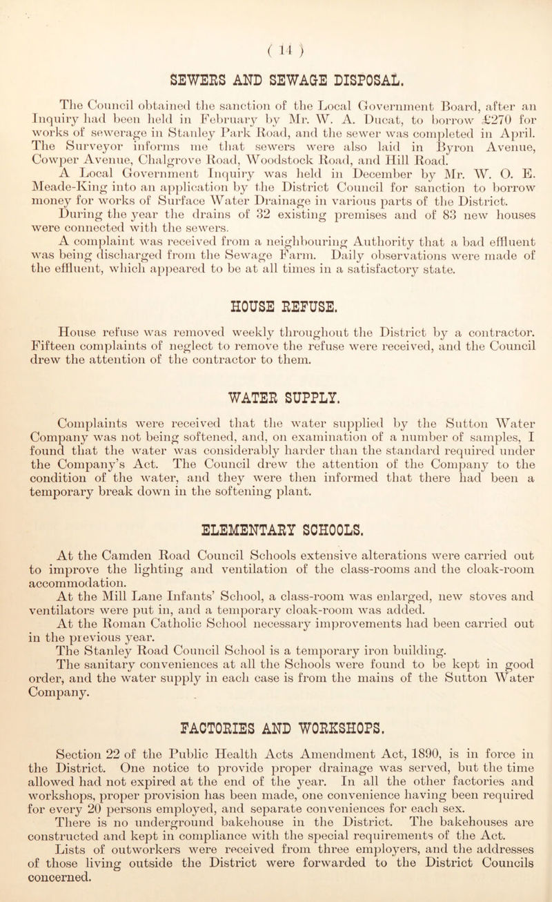 SBWEES AND SEWAGE DISPOSAL. The Council obtained the sanction of tlie Local Government Board, after an Inquiry had been held in February by Mr. W. A. Ducat, to borrow £270 for works of sewerage in Stanley Park Road, and the sewer was completed in April. The Surveyor informs me that sewers were also laid in Byron Avenue, Cowper Avenue, Chalgrove Road, Woodstock Road, and Hill Road. A Local Government Inquiry was held in December by IMr. W. O. E. Meade-King into an ap})lication by tlie District Council for sanction to borrow money for works of Surface Water Drainage in various parts of the District. During the year the drains of 32 existing premises and of 83 new houses were connected with the sewers. A complaint was received from a neighbouring Authority that a bad effluent was being discharged from the Sewage Farm. Daily observations were made of the effluent, which appeared to be at all times in a satisfactory state. HOUSE EEFUSE. House refuse was removed weekly throughout the District by a contractor. Fifteen complaints of neglect to remove the refuse were received, and the Council drew the attention of the contractor to them. WATEE SUPPLY. Complaints were received that the water supplied by the Sutton Water Company was not being softened, and, on examination of a number of samples, I found that the water was considerably harder than the standard required under the Company’s Act. The Council drew the attention of the Company to the condition of the w^ater, and they were then informed that there had been a temporary break down in the softening plant. ELEMENTAEY SCHOOLS. At the Camden Road Council Schools extensive alterations were carried out to improve the lighting and ventilation of the class-rooms and the cloak-room accommodation. At the Mill Lane Infants’ School, a class-room was enlarged, new stoves and ventilators were put in, and a temporary cloak-room was added. At the Roman Catholic School necessary improvements had been carried out in the previous year. The Stanley Road Council School is a temporary iron building. The sanitary conveniences at all the Schools were found to be kept in good orderj and the water supply in each case is from the mains of the Sutton Water Company. PACTOEIES AND WOEHSHOPS. Section 22 of the Public Health Acts Amendment Act, 1890, is in force in the District. One notice to provide proper drainage was served, but the time allowed had not expired at the end of the year. In all the other factories and workshops, proper provision has been made, one convenience having been required for every 20 persons employed, and separate conveniences for each sex. There is no underground bakehouse in the District. The bakehouses are constructed and kept in compliance with the special requirements of the Act. Lists of outworkers were received from three employers, and the addresses of those living outside the District were forwarded to the District Councils concerned.