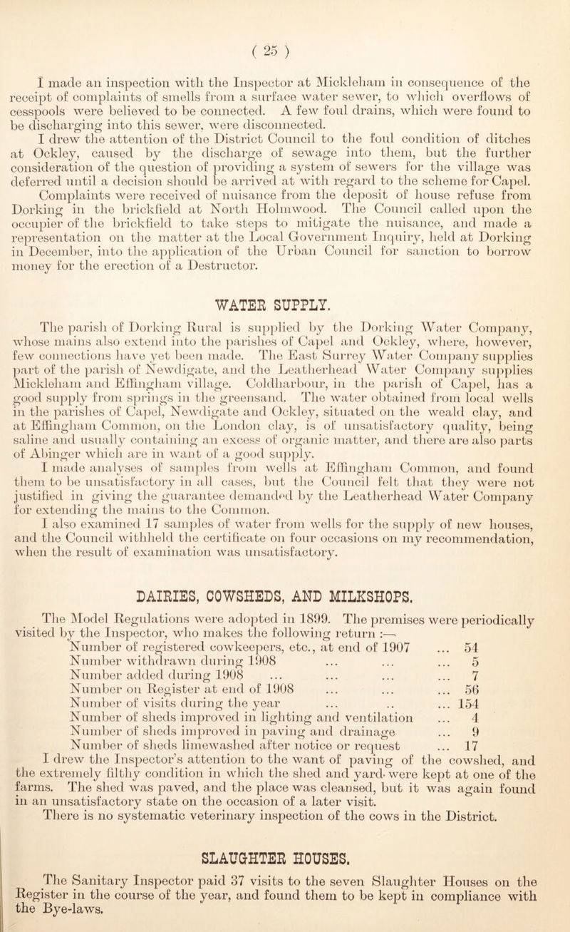I made an inspection with the Inspector at Micl'^leham in consequence of the receipt of complaints of smells from a surface water sewer, to wliicli ov^erflows of cesspools were believed to be connected. A few fonl drains, which were found to be discharging into this sewer, were disconnected. I drew the attention of the District Council to the foul condition of ditches at Ockley, caused by the discharge of sewmge into them, but the further consideration of the question of providing a system of sewers for the village was deferred until a decision should be arrived at wdth regard to the scheme for Capel. Complaints were received of nuisance from the deposit of house refuse from Dorking in the brickheld at North Hohnwood. The Council called upon the occupier of the brickfield to take steps to mitigate the nnisance, and made a representation on the matter at the Local Government Inquiry, held at Dorking in December, into the application of the Urban Council for sanction to borrow money for the erection of a Destructor. WATEE SUPPLY. The parisli of Dorking Ilnral is supplied by the Dorking Water Company, wdiose mains also extend into tlie parishes of Capel and Ockley, wliere, however, few connections have yet been made. The East Surrey Water Company supplies part of the parisli of Newdigate, and the Leatherhead Water Company supplies Mickleham and Effingham village. Coldharbour, in the parish of Capel, has a good supply from springs in the greensand. The waiter obtained from local wells in the parishes of Capel, Newdigate and Ockley, situated on the weald clay, and at Effingham Common, on the London clay, is of unsatisfactory quality, being saline and usually containing an excess of organic matter, and there are also parts of Afhnger which are in want of a good supply. I made analyses of samples from wells at Effingliam Common, and found them to be unsatisfactory in all cases, but the Council felt that they were not justified in giving the guarantee demanded by the Leatherhead Water Company for extending the mains to the Common. I also examined 17 samples of water from wells for the supply of new houses, and the Council withheld the certificate on four occasions on my recommendation, when the result of examination was unsatisfactory. DAIEIES, COWSHEDS, AND MILHSHOPS. The Model Uegnlations were adopted in 1899. The premises were periodically visited by the Inspector, who makes the following return :—• Number of registered cowkeepers, etc., at end of 1907 Number withdrawn during 1908 Number added during 1908 54 5 7 56 154 4 9 17 Number on Uegister at end of 1908 Number of visits during the year Number of sheds improved in lighting and ventilation Number of sheds improved in paving and drainage Number of sheds limewashed after notice or request I drew the Inspector’s attention to the want of paving of the cowshed, and the extremely filthy condition in which the shed and yard* were kept at one of the farms. The shed was paved, and the place was cleansed, but it was again found in an unsatisfactory state on the occasion of a later visit. There is no systematic veterinary inspection of the cows in the District. SLAUUHTEE HOUSES. The Sanitary Inspector paid 37 visits to the seven Slaughter Houses on the Register in the course of the year, and found them to be kept in compliance with the Bye-laws.