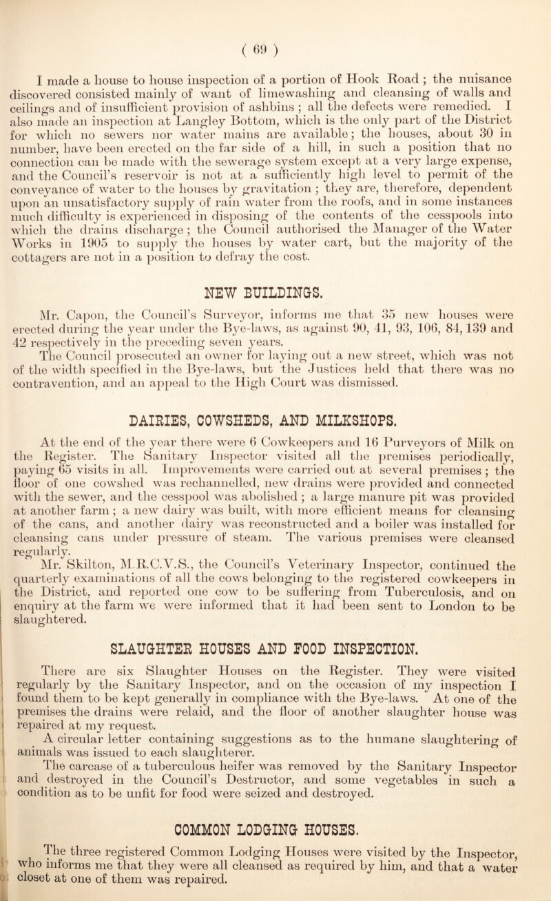 discovered consisted mainly of want of lime washing and cleansing of walls and ceilings and of insufficient provision of ashbins ; all the defects were remedied. I also made an inspection at Langley Bottom, which is the only part of the District for which no sewers nor water mains are available; the houses, about 30 in number, have been erected on the far side of a hill, in such a position that no connection can be made with the sewerage system except at a very large expense, and the Council’s reservoir is not at a sufficiently high level to permit of the conveyance of water to the houses by gravitation ; they are, therefore, dependent upon an unsatisfactory supply of rain water from the roofs, and in some instances much difficulty is experienced in disposing of the contents of the cesspools into which the drains discharge; the Council authorised the Manager of the Water Works in 1905 to supply the liouses by water cart, but the majority of the cottagers are not in a position to defray the cost. NEW BUILDINGS. Mr. Capon, the Councirs Surveyor, infoi*ms me that 35 new houses were erected during the year under the Bye-laws, as against 90, 41, 93, 106, 84,139 and 42 respectively in the preceding seven years. The Council prosecuted an owner for laying out a new street, which was not of the width specified in the Bye-laws, but the Justices held that there was no contravention, and an appeal to the High Court was dismissed. DAIBIES, COWSHEDS, AND MILKSHOPS. At the end of the year there were 6 Cowkeepers and 16 Purveyors of Milk on the Register. The Sanitary Inspector visited all the premises periodically, paying 65 visits in all. Improvements were carried out at several premises ; the floor of one cowshed was rechannelled, new drains were provided and connected with the sewer, and the cesspool was abolished; a large manure pit was provided at another farm ; a new dairy was built, with more efficient means for cleansing of the cans, and anotlier dairy was reconstructed and a boiler was installed for cleansing cans under pressure of steam. The various premises were cleansed regularly. Mr. Skilton, M.R.C.V.S., the Council’s Veterinary Inspector, continued the quarterly examinations of all the cows belonging to the registered cowkeepers in the District, and reported one cow to be sufiering from Tuberculosis, and on enquiry at the farm we were informed that it had been sent to London to be slaughtered. SLAUGHTEE HOUSES AND POOD INSPECTION. There are six Slaughter Houses on the Register. They were visited ' regularly by the Sanitary Inspector, and on the occasion of my inspection I ‘ found them to be kept generally in compliance with the Bye-laws. At one of the ; premises the drains were relaid, and the floor of another slaughter house was I repaired at my request. A circular letter containing suggestions as to the humane slaughtering of ; animals was issued to each slaughterer. The carcase of a tuberculous heifer was removed by the Sanitary Inspector and destroyed in the Council’s Destructor, and some vegetables in such a condition as to be unfit for food were seized and destroyed. COMMON LODGING HOUSES. The three registered Common Lodging Houses were visited by the Inspector, who informs me that they were all cleansed as required by him, and that a water closet at one of them was repaired.