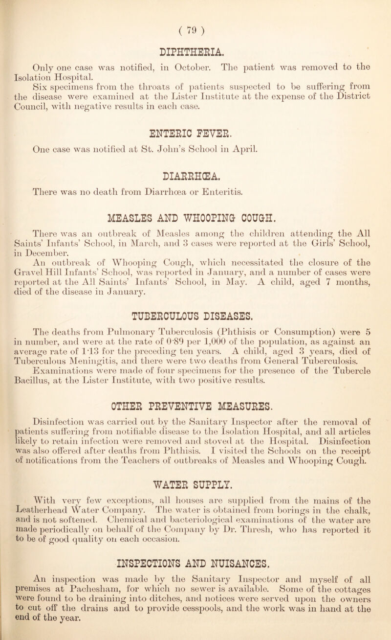 DIPHTHEEIA. Only one case was notified, in October. The patient was removed to the Isolation Hospital. Six specimens from the throats of patients suspected to be suffering from the disease were examined at the Lister Institute at the expense of the District Council, with negative results in each case. ENTERIC FEVER. One case was notified at St. John’s School in April. DIARRHCEA. There was no death from Diarrhoea or Enteritis. MEASLES AND WHOOPING COUaH. There was an outbreak of Measles among the children attending the All Saints’ Infants’ School, in March, and 3 cases were reported at the Girls’ School, in December. An outbreak of Whooping Cough, wliidi necessitated the closure of the Gravel Hill Infants’ School, was reported in January, and a number of cases were reported at the All Saints’ Infants’ School, in May. A child, aged 7 months, died of the disease in January. TUBERCULOUS DISEASES. The deaths from Pulmonary Tuberculosis (Phthisis or Consumption) were 5 in number, and were at the rate of 0’89 per 1,000 of the population, as against an average rate of IT3 for the preceding ten years. A child, aged 3 years, died of Tuberculous Meningitis, and there were two deaths from General Tuberculosis. Examinations w'ere made of four specimens for the presence of the Tubercle Bacillus, at the Lister Institute, with two positive results. OTHER PREVENTIVE MEASURES. Disinfection was carried out by the Sanitary Inspector after the removal of patients suffering from notifiable disease to the Isolation Hospital, and all articles likely to retain infection were removed and stoved at the Hospital. Disinfection was also offered after deaths from Phthisis. I visited the Schools on the receipt of notihcations from the Teachers of outbreaks of Measles and Whooping Cough. WATER SUPPLY. With very few exceptions, all houses are supplied from the mains of the Leatherhead Water Company. The water is obtained from borings in the chalk, and is not softened. Chemical and bacteriological examinations of the water are made periodically on behalf of the Company by Dr. Thresh, who has reported it to be of good quality on each occasion. INSPECTIONS AND NUISANCES. An inspection was made by the Sanitary Inspector and myself of all premises at Pachesham, for which no sewer is available. Some of the cottages were found to be draining into ditches, and notices were served upon the owners to cut off the drains and to provide cesspools, and the work was in hand at the end of the year.