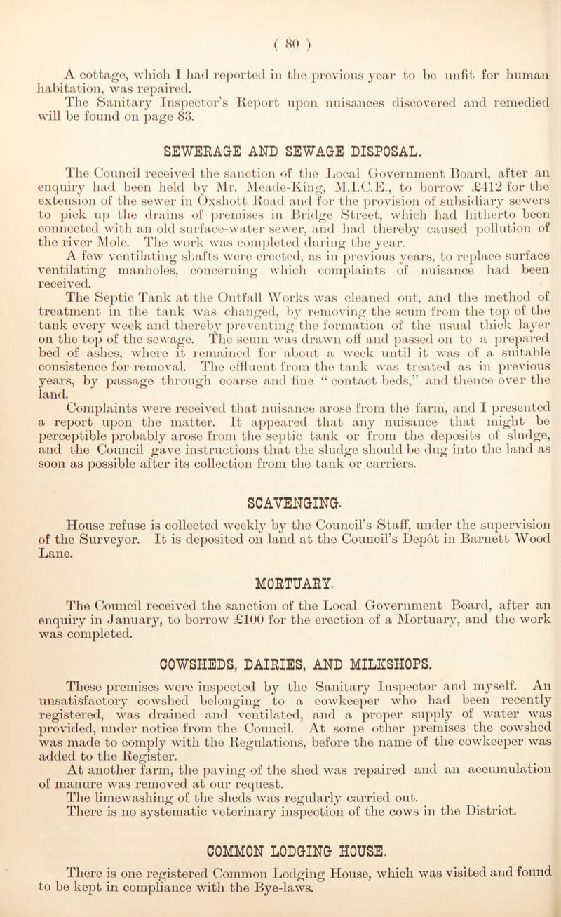 A cottage, wliicli I had reported in the previous year to be unfit for human habitation, was repaired. The Sanitary Inspector’s Report upon nuisances discovered and remedied will be found on page 83. SEWEEAQE AND SEWAQE DISPOSAL. The Council received the sanction of the Local Government Board, after an enquiry had been held by Mr. Meade-King, M.I.C.E., to borrow £412 for the extension of the sewer in Oxshott Road and for the provision of subsidiary sewers to pick up the drains of premises in Bridge Street, which had hitherto been connected with an old surface-water sewer, and liad thereby caused pollution of the river Mole. The work was completed during the year. A few ventilating shafts were erected, as in previous years, to replace surface ventilating manholes, concerning which complaints of nuisance had been received. The Septic Tank at the Outfall Works was cleaned out, and the method of treatment in the tank was changed, by removing the scum from the top of the tank every week and thereby preventing the formation of the usual thick layer on the top of the sev\’'age. The scum was drawn off and passed on to a prepared bed of ashes, where it remained for about a week until it was of a suitable consistence for removal. The effluent from the tank was treated as in previous years, by passage through coarse and hue “ contact beds,” and thence over the land. Complaints were received that nuisance arose from the farm, and I presented a report upon the matter. It aj^peared that any nuisance that might be perceptible probably arose from the septic tank or from the deposits of sludge, and the Council gave instructions that the sludge should be dug into the land as soon as possible after its collection from the tank or carriers. SCAVENaiNQ. House refuse is collected weekly by the Council’s Staff, under the supervision of the Surveyor. It is deposited on land at the Council’s Depot in Barnett Wood Lane. MORTUARY. The Council received the sanction of the Local Government Board, after an enquiry in January, to borrow £100 for the erection of a Mortuary, and the work was completed. COWSHEDS, DAIRIES, AND MILHSHOPS. These premises were inspected by the Sanitary Inspector and myself. An unsatisfactory cowshed belonging to a cowkeeper who had been recently registered, was drained and ventilated, and a proper supply of water was provided, under notice from the Council. At some other premises the cowshed was made to comply with the Regulations, before the name of the cowkeejjer was added to the Register. At another farm, the paving of the shed was repaired and an accumulation of manure was removed at our request. The limewashing of the sheds was regularly carried out. There is no systematic veterinary inspection of the cows in the District. COMMON LODGING HOUSE. There is one registered Common Lodging House, which was visited and found to be kept in compliance with the Bye-laws.