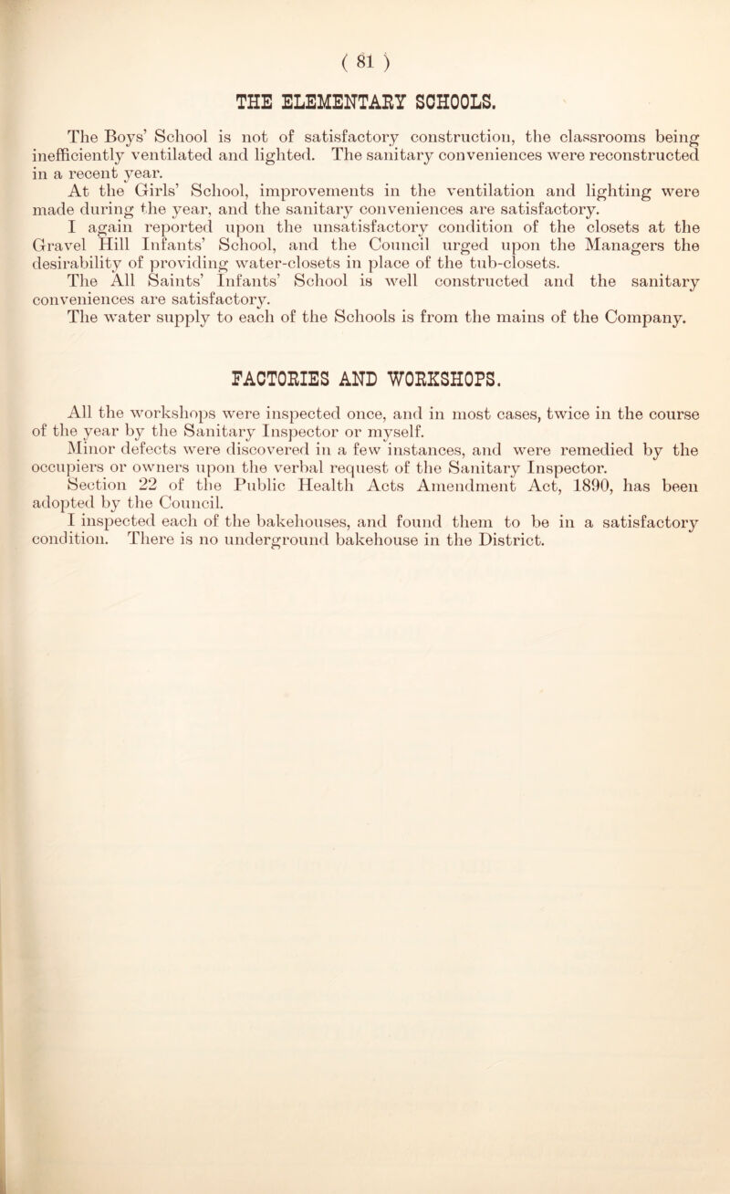 THE ELEMENTARY SCHOOLS. The Boys’ School is not of satisfactory construction, the classrooms being inefficiently ventilated and lighted. The sanitary conveniences were reconstructed in a recent year. At the Girls’ School, improvements in the ventilation and lighting were made during the year, and the sanitary conveniences are satisfactory. I again reported upon the unsatisfactory condition of the closets at the Gravel Hill Infants’ School, and the Council urged upon the Managers the desirability of providing water-closets in place of the tub-closets. The All Saints’ Infants’ School is well constructed and the sanitary conveniences are satisfactory. The water supply to each of the Schools is from the mains of the Company. FACTORIES AND WORKSHOPS. All the workshops were inspected once, and in most cases, twice in the course of the year by the Sanitary Inspector or myself. Minor defects were discovered in a few instances, and were remedied by the occupiers or owners upon the verbal request of the Sanitary Inspector. Section 22 of the Public Health Acts Amendment Act, 1890, has been adopted by the Council. I inspected each of the bakehouses, and found them to be in a satisfactory condition. There is no underground bakehouse in the District.