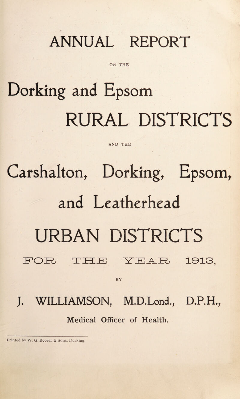 ANNUAL REPORT ON THE Dorking and Epsom RURAL DISTRICTS AND THE Carshalton, Dorking, Epsom, and Leatherhead URBAN DISTRICTS IPOK. TTTEl 1913, BY J. WILLIAMSON, M.D.Lond., DJ.H., Medical Officer of Health. Printed by W. G. Boorer & Sons, Dorking.