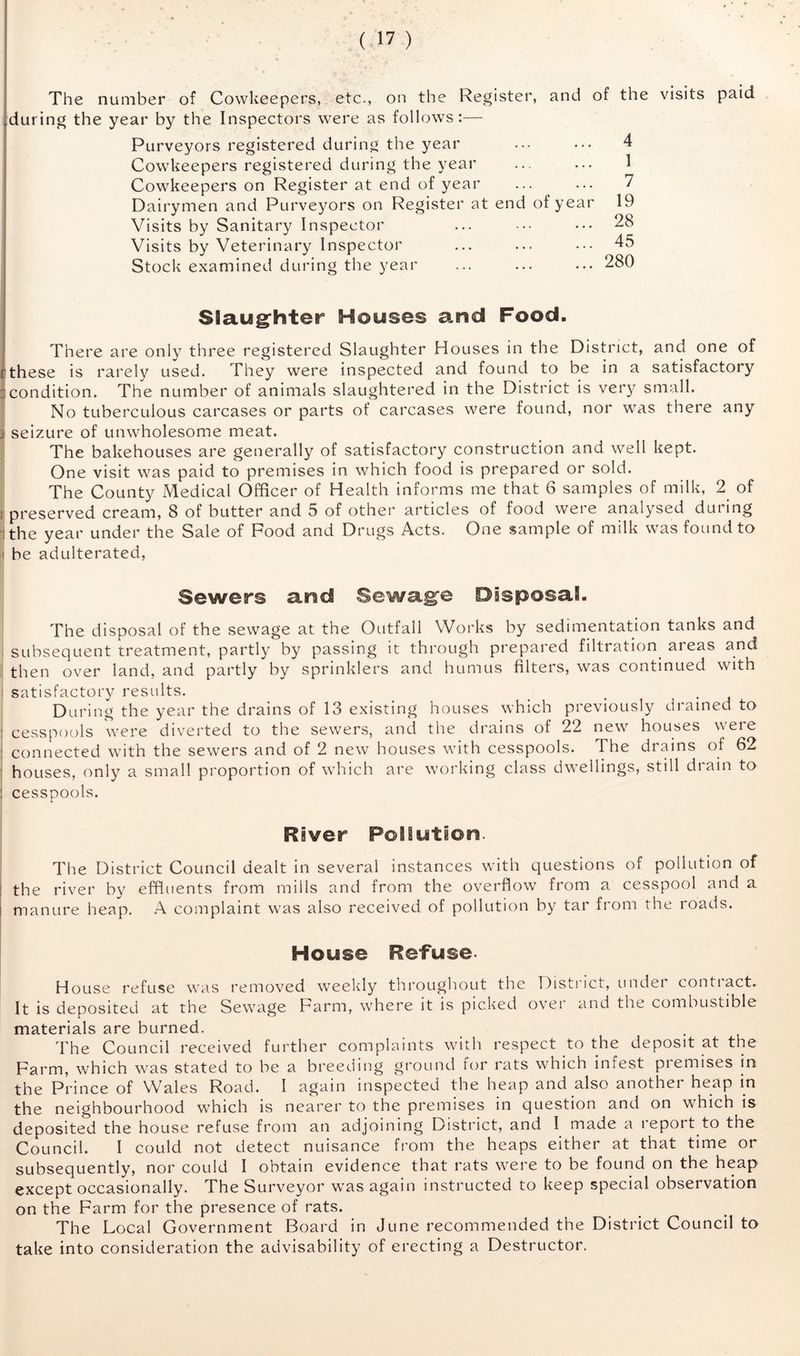 The number of Cowkeepers, etc., on the Register, and of the visits paid during the year by the Inspectors were as follows:— Purveyors registered during the year Cowkeepers registered during the year Cowkeepers on Register at end of year Dairymen and Purveyors on Register at end of year Visits by Sanitary Inspector Visits by Veterinary Inspector Stock examined during the year Slaugfhter Houses and Food. ' There are only three registered Slaughter Houses in the District, and one of :these is rarely used. They were inspected and found to be in a satisfactory 3condition. The number of animals slaughtered in the District is very small. No tuberculous carcases or parts of carcases were found, nor was there any j seizure of unwholesome meat. The bakehouses are generally of satisfactory construction and well kept. One visit was paid to premises in which food is prepared or sold. The County Medical Officer of Health informs me that 6 samples of milk, 2^ of j preserved cream, 8 of butter and 5 of other articles of food were analysed during ithe year under the Sale of Pood and Drugs Acts. One sample of milk was found to I be adulterated, 4 1 7 19 28 45 280 Sewers and Sewage Disposal. The disposal of the sewage at the Outfall Works by sedimentation tanks and , subsequent treatment, partly by passing it through prepared filtration^ areas and then over land, and partly by sprinklers and humus filters, was continued with ; satisfactory results. _ _ _ . During the year the drains of 13 existing houses which previously drained to : cesspools were diverted to the sewers, and the drains of 22 new houses were ; connected with the sewers and of 2 new houses with cesspools. The drains of 62 • houses, only a small proportion of which are working class dwellings, still drain to : cesspools. River Pollution. The District Council dealt in several instances with questions of pollution of j the river by effluents from mills and from the overflow from a cesspool and a i manure heap. A complaint was also received of pollution by tar from the roads. House Refuse- House refuse was removed weekly throughout the Disti ict, undei contiact. It is deposited at the Sewage Parm, where it is picked over and the combustible materials are burned. The Council received further complaints with respect to the deposit at the Parm, which was stated to be a breeding ground f(jr rats which infest premises in the Prince of Wales Road. I again inspected the heap and also another heap in the neighbourhood which is nearer to the premises in question and on which is deposited the house refuse from an adjoining District, and I made a report to the Council. I could not detect nuisance from the heaps either at that time or subsequently, nor could I obtain evidence that rats were to be found on the heap except occasionally. The Surveyor was again instructed to keep special observation on the Parm for the presence of rats. The Local Government Board in June recommended the District Council to take into consideration the advisability of erecting a Destructor.