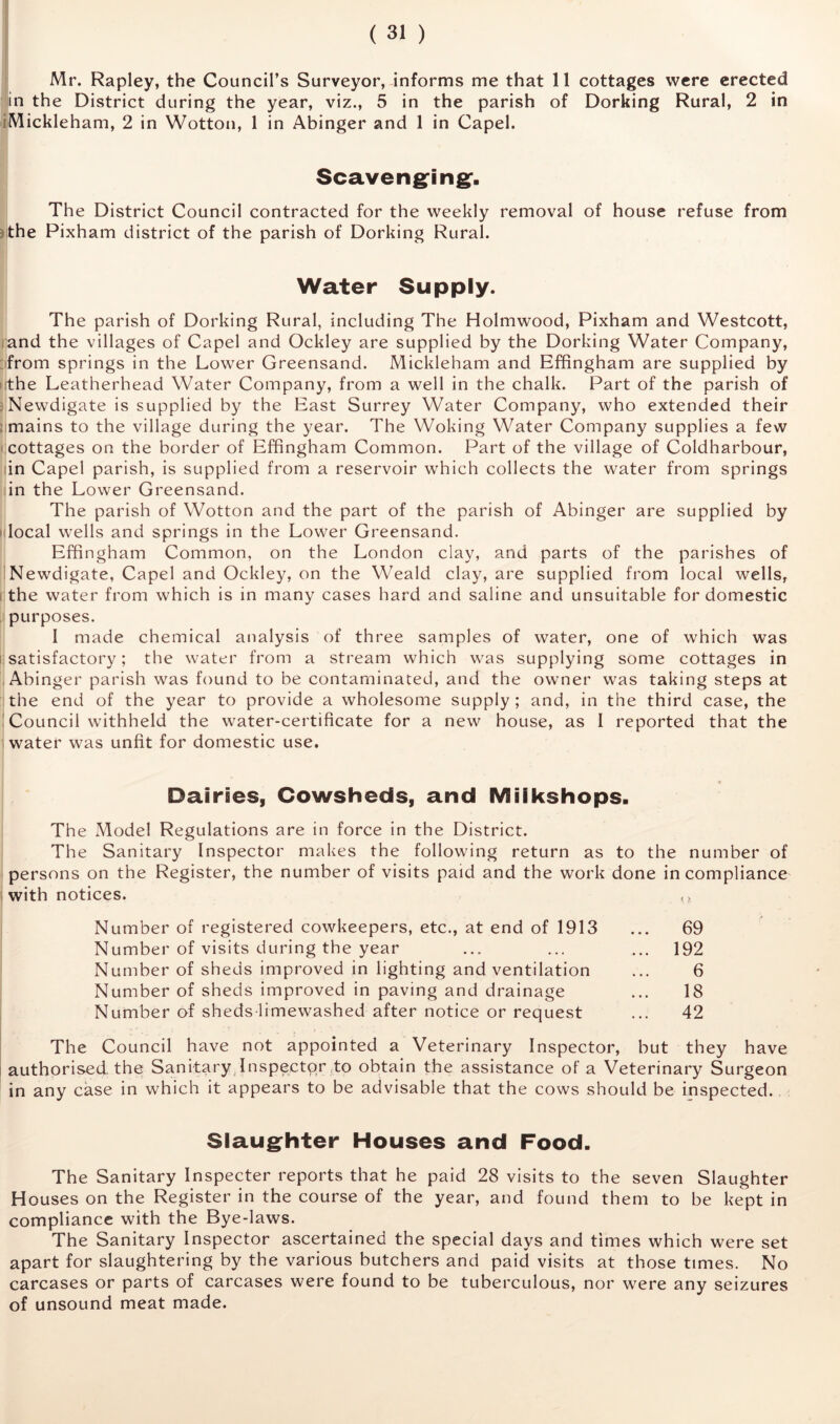 Mr. Rapley, the Council’s Surveyor, informs me that 11 cottages were erected in the District during the year, viz., 5 in the parish of Dorking Rural, 2 in iMickleham, 2 in Wotton, 1 in Abinger and 1 in Capel. Scaveng^ingf. The District Council contracted for the weekly removal of house refuse from jthe Pixham district of the parish of Dorking Rural. Water Supply. The parish of Dorking Rural, including The Holmwood, Pixham and Westcott, rand the villages of Capel and Ockley are supplied by the Dorking Water Company, :ifrom springs in the Lower Greensand. Mickleham and Effingham are supplied by lithe Leatherhead Water Company, from a well in the chalk. Part of the parish of fNewdigate is supplied by the East Surrey Water Company, who extended their iimains to the village during the year. The Woking Water Company supplies a few rcottages on the border of Effingham Common. Part of the village of Coldharbour, lin Capel parish, is supplied from a reservoir which collects the water from springs in the Lower Greensand. The parish of Wotton and the part of the parish of Abinger are supplied by idocal wells and springs in the Lower Greensand. Effingham Common, on the London clay, and parts of the parishes of INewdigate, Capel and Ockley, on the Weald clay, are supplied from local wells, i:the water from which is in many cases hard and saline and unsuitable for domestic !' purposes. I made chemical analysis of three samples of water, one of which was [^satisfactory; the water from a stream which was supplying some cottages in i Abinger parish was found to be contaminated, and the owner was taking steps at lithe end of the year to provide a wholesome supply; and, in the third case, the ! Council withheld the water-certificate for a new house, as I reported that the i water was unfit for domestic use. t Dairies, Cowsheds, and Miikshops. The Model Regulations are in force in the District. The Sanitary Inspector makes the following return as to the number of persons on the Register, the number of visits paid and the work done incompliance with notices. Number of registered cowkeepers, etc., at end of 1913 ... 69 Number of visits during the year ... ... ... 192 Number of sheds improved in lighting and ventilation ... 6 Number of sheds improved in paving and drainage ... 18 Number of sheds-limewashed after notice or request ... 42 The Council have not appointed a Veterinary Inspector, but they have authorised the Sanitary .Inspector,to obtain the assistance of a Veterinary Surgeon in any case in which it appears to be advisable that the cows should be inspected. Slaugfhter Houses and Food. The Sanitary Inspecter reports that he paid 28 visits to the seven Slaughter Houses on the Register in the course of the year, and found them to be kept in compliance with the Bye-laws. The Sanitary Inspector ascertained the special days and times which were set apart for slaughtering by the various butchers and paid visits at those times. No carcases or parts of carcases were found to be tuberculous, nor were any seizures of unsound meat made.