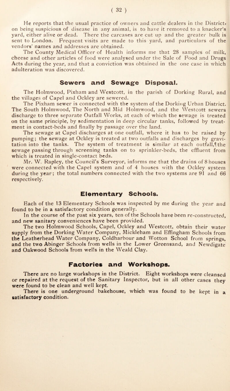 He reports that the usual practice of owners and cattle dealers in the Districts on being suspicious of disease in any animal, is to have it removed to a knacker’s yard, either alive or dead. There the carcases are cut up and the greater bulk is sent to London. Frequent visits are made to this yard, and particulars of the vendors’ names and addresses are obtained. The County Medical Officer of Health informs me that 28 samples of milk, cheese and other articles of food were analysed under the Sale of Food and Drugs Acts during the year, and that a conviction was obtained in the one case in which adulteration was discovered. Sewers and Sewagfe Disposal. The Holmwood, Pixham and Westcott, in the parish of Dorking Rural, and the villages of Capel and Ockley are sewered. The Pixham sewer is connected with the system of the Dorking Urban District. The South Holmwood, The North and Mid Holmwood, and the Westcott sewers discharge to three separate Outfall Works, at each of which the sewage is treated on the same principle, by sedimentation in deep circular tanks, followed by treat- ment in contact-beds and finally by passage over the land. The sewage at Capel discharges at one outfall, where it has to be raised by pumping; the sewage at Ockley is treated at two outfalls and discharges by gravi- tation into the tanks. The system of treatment is similar at each outfall,'^ the sewage passing through screening tanks on to sprinkler-beds, the effluent from which is treated in single-contact beds. Mr. W. Rapley, the Council’s Surveyor, informs me that the drains of 8 houses were connected with the Capel system and of 4 houses with the Ockley system during the year; the total numbers connected with the two systems are 91 and 66 respectively. Elementary Schools. Each of the 13 Elementary Schools was inspected by me during the year and found to be in a satisfactory condition generally. In the course of the past six years, ten of the Schools have been re-constructed, and new sanitary conveniences have been provided. The two Holmwood Schools, Capel, Ockley and Westcott, obtain their water supply from the Dorking Water Company, Mickleham and Effingham Schools from the Leathcrhead Water Company, Coldharbour and Wotton School from springs, and the two Abinger Schools from wells in the Lower Greensand, and Newdigate and Oakwood Schools from wells in the Weald Clay. Factories and Workshops. There are no large workshops in the District. Eight workshops were cleansed or repaired at the request of the Sanitary Inspector, but in all other cases they were found to be clean and well kept. There is one underground bakehouse, which was found to be kept in a satisfactory condition.