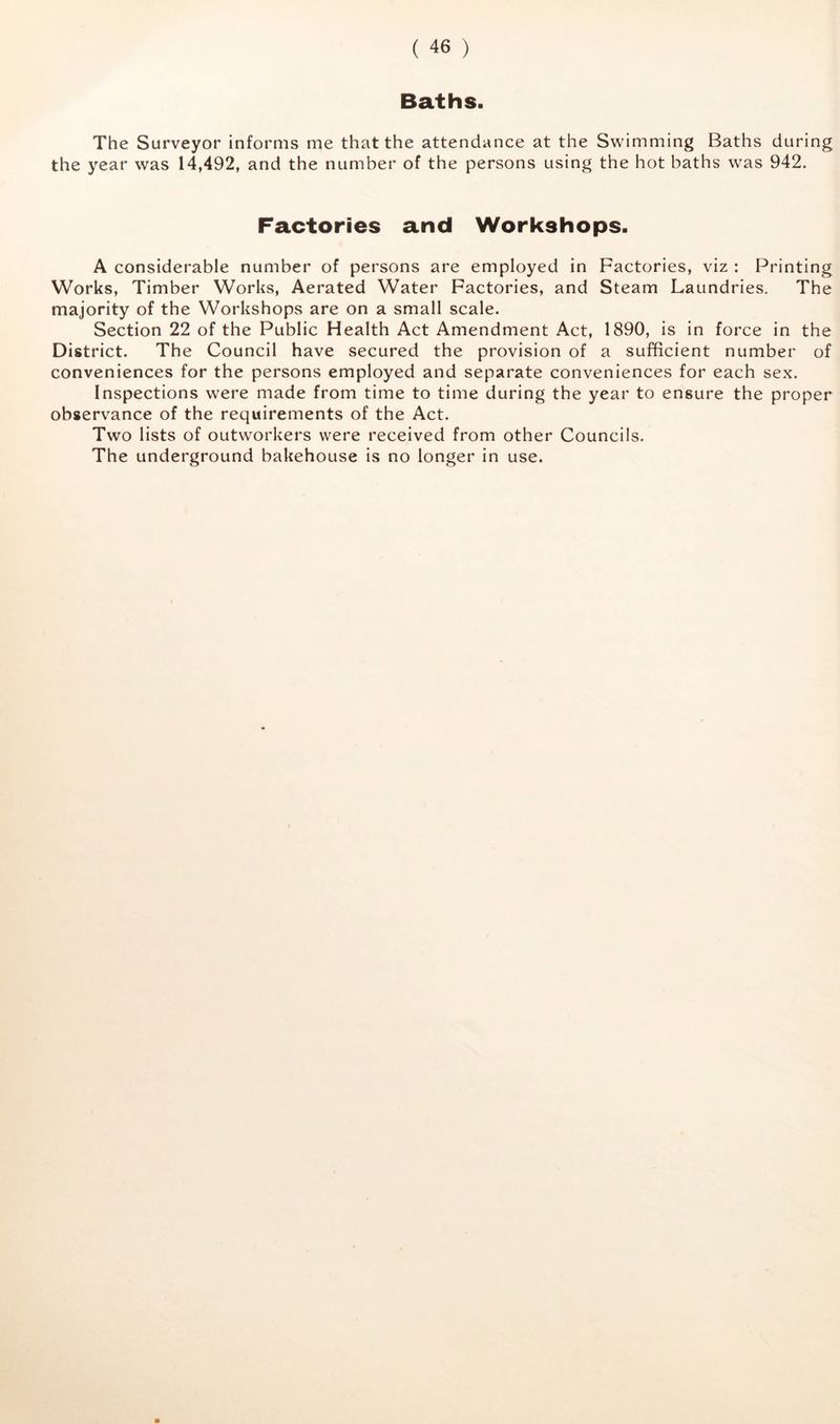 Baths. The Surveyor informs me that the attendance at the Swimming Baths during the year was 14,492, and the number of the persons using the hot baths was 942. Factories and Workshops. A considerable number of persons are employed in Factories, viz : Printing Works, Timber Works, Aerated Water Factories, and Steam Laundries. The majority of the Workshops are on a small scale. Section 22 of the Public Health Act Amendment Act, 1890, is in force in the District. The Council have secured the provision of a sufficient number of conveniences for the persons employed and separate conveniences for each sex. Inspections were made from time to time during the year to ensure the proper observance of the requirements of the Act. Two lists of outworkers were received from other Councils. The underground bakehouse is no longer in use.