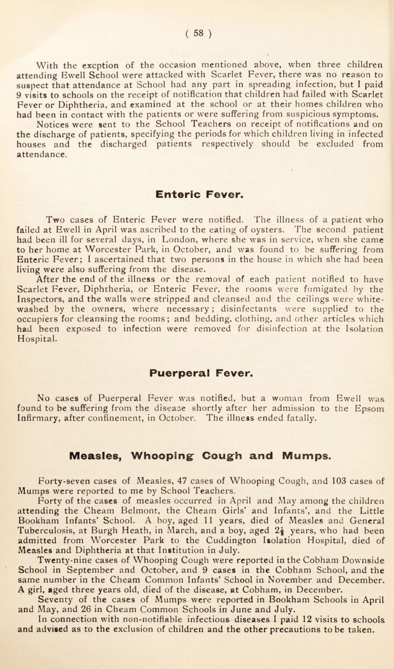 With the excption of the occasion mentioned above, when three children attending Ewell School were attacked with Scarlet Fever, there was no reason to suspect that attendance at School had any part in spreading infection, but I paid 9 visits to schools on the receipt of notification that children had failed with Scarlet Fever or Diphtheria, and examined at the school or at their homes children who had been in contact with the patients or were suffering from suspicious symptoms. Notices were sent to the School Teachers on receipt of notifications and on the discharge of patients, specifying the periods for which children living in infected houses and the discharged patients respectively should be excluded from attendance. Enteric Fever. Two cases of Enteric Fever were notified. The illness of a patient who failed at Ewell in April was ascribed to the eating of oysters. The second patient had been ill for several days, in London, where she was in service, when she came to her home at Worcester Park, in October, and was found to be suffering from Enteric Fever; I ascertained that two persons in the house in which she had been living were also suffering from the disease. After the end of the illness or the removal of each patient notified to have Scarlet Fever, Diphtheria, or Enteric Fever, the rooms were fumigated by the Inspectors, and the walls were stripped and cleansed and the ceilings were white- washed by the owners, where necessary; disinfectants were supplied to the occupiers for cleansing the rooms; and bedding, clothing, and other articles which had been exposed to infection were removed for disinfection at the Isolation Hospital. Puerperal Fever. No cases of Puerperal Fever was notified, but a woman from Ew^ell was found to be suffering from the disease shortly after her admission to the Epsom Infirmary, after confinement, in October. The illness ended fatally. Measles, Whooping* Cough and Mumps. Forty-seven cases of Measles, 47 cases of Whooping Cough, and 103 cases of Mumps were reported to me by School Teachers. Forty of the cases of measles occurred in April and May among the children attending the Cheam Belmont, the Cheam Girls’ and Infants’, and the Little Bookham Infants’ School. A boy, aged 11 years, died of Measles and General Tuberculosis, at Burgh Heath, in March, and a boy, aged 2^ years, who had been admitted from Worcester Park to the Cuddington Isolation Hospital, died of Measles and Diphtheria at that Institution in July. Twenty-nine cases of Whooping Cough were reported intheCobham Downside School in September and October, and 9 cases in the Cobham School, and the same number in the Cheam Common Infants’ School in November and December. A girl, aged three years old, died of the disease, at Cobham, in December. Seventy of the cases of Mumps were reported in Bookham Schools in April and May, and 26 in Cheam Common Schools in June and July. In connection with non-notifiable infectious diseases I paid 12 visits to schools and advised as to the exclusion of children and the other precautions to be taken.