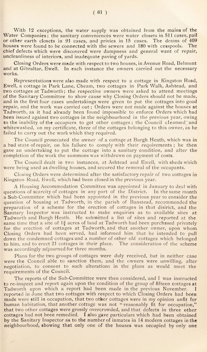 With 12 exceptions, the water supply was obtained from the mains of the Water Companies; the sanitary conveniences were water closets in v511 cases, pail or other earth closets in 91 cases, and privies in 15 cases. The drains of 409 houses were found to be connected with the sewers and 180 with cesspools. The chief defects which were discovered were dampness and general want of repair, uncleanliness of interiors, and inadequate paving of yards. Closing Orders were made with respect to two houses, in Avenue Road, Belmont and at Gibraltar, Ewell. In each instance the owners carried out the necessary works. Representations were also made with respect to a cottage in Kingston Road, Ewell, a cottage in Park Lane, Cheam, two cottages in Park Walk, Ashtead, and two cottages at Tadworth; the respective owners were asked to attend meetings of the Sanitary Committee to show cause why Closing Orders should not be made, and in the first four cases undertakings were given to put the cottages into good repair, and the work was carried out; Orders were not made against the houses at Tadworth, as it had already been found impossible to enforce Orders which had been issued against two cottages in the neighbourhood in the previous year, owing to the inability of the occupiers to get other cottages; the Council cleansed'and whitewashed, on my certificate, three of the cottages belonging to this owner, as he failed to carry out the work which they required. The Council prosecuted the owner of a cottage at Burgh Heath, which was in a bad state of repair, on his failure to comply with their requirements ; he then gave an undertaking to put the cottage into a sanitary condition, and after the completion of the work the summons was withdrawn on payment of costs. The Council dealt in two instances, at Ashtead and Ewell, with sheds which were being used as dwelling houses, and secured the removal of the occupants. Cl osing Orders were determined after the satisfactory repair of two cottages in Kingston Road, Ewell, which hn.d been closed in the previous year, A Housing Accommodation Committee was appointed in January to deal with questions of scarcity of cottages in any part of the District. In the same month a Sub-Committee which had been appointed in the previous year to consider the question of housing at Tadworth, in the parish of Banstead, recommended the preparation of a scheme for the erection of cottages in that disirict, and the Sanitary Inspector was instructed to make enquiries as to available sites at Tadworth and Burgh Heath. He submitted a list of sites and reported at the same time that a site of If acres of land at Tadworth had been purchased privately for the erection of cottages at Tadworth, and that another owner, upon whom Closing Orders had been served, had informed him that he intended to pull down the condemned cottages and a number of other old cottages which belonged to him, and to erect 21 cottages in their place. The consideration of the scheme was accordingly adjourned for three months. Plans for the two groups of cottages were duly received, but in neither case were the Council able to sanction them, and the owners were unwilling, after negotiation, to consent to such alterations in the plans as would meet the requirements of the Council. The reports of the Sub-Committee were then considered, and I was instructed to re-inspect and report again upon the condition of the group of fifteen cottages at Tadworth upon which a report had been made in the previous November. I reported in June that two cottages with respect to which Closing Orders had been made were still in occupation, that two other cottages were in my opinion unfit for human habitation, that another cottage was not “ reasonably fit for occupation,’^ that two other cottages were grossly overcrowded, and that defects in three other cottages had not been remedied. I also gave particulars which had been obtained by the Sanitary Inspector as to the number of inmates in 14 modern cottages in the neighbourhood, showing that only one of the houses was occupied by only one