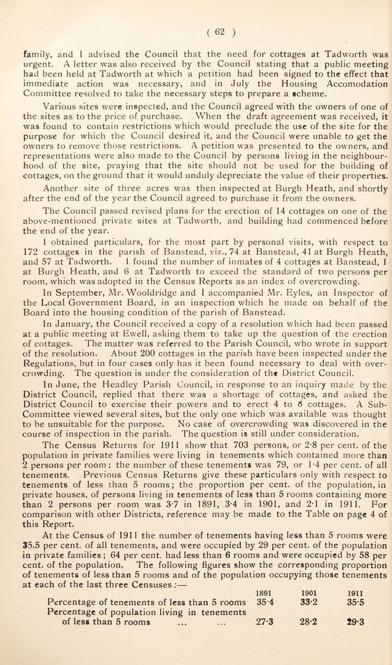 family, and I advised the Council that the need for cottages at Tadworth was urgent. A letter was also received by the Council stating that a public meeting had been held at Tadworth at which a petition had been signed to the effect that immediate action was necessary, and in July the Housing Accomodation Committee resolved to take the necessary steps to prepare a scheme. Various sites were inspected, and the Council agreed with the owners of one of the sites as to the price of purchase. When the draft agreement was received, it was found to contain restrictions which would preclude the use of the site for the purpose for which the Council desired it, and the Council were unable to get the owners to remove those restrictions. A petition was presented to the owners, and representations were also made to the Council by persons living in the neighbour- hood of the site, praying that the site should not be used for the building of cottages, on the ground that it would unduly depreciate the value of their properties. Another site of three acres was then inspected at Burgh Heath, and shortly after the end of the year the Council agreed to purchase it from the owners. The Council passed revised plans for the erection of 14 cottages on one of the above-mentioned private sites at Tadworth, and building had commenced before the end of the year. I obtained particulars, for the most part by personal visits, with respect to 172 cottages in the parish of Banstead, viz., 74 at Banstead, 41 at Burgh Heath, and 57 at Tadworth. 1 found the number of inmates of 4 cottages at Banstead, 1 at Burgh Heath, and 6 at Tadworth to exceed the standard of two persons per room, which was adopted in the Census Reports as an index of overcrowding. In September, Mr. Wooldridge and I accompanied Mr. Eyles, an Inspector of the Local Government Board, in an inspection which he made on behalf of the Board into the housing condition of the parish of Banstead. In January, the Council received a copy of a resolution which had been passed at a public meeting at Ewell, asking them to take up the question of the erection of cottages. The matter was referred to the Parish Council, who wrote in support of the resolution. About 200 cottages in the parish have been inspected under the Regulations, but in four cases only has it been found necessary to deal with over- crowding. The question is under the consideration of the District Council. In June, the Headley Parish Council, in response to an inquiry made by the District Council, replied that there was a shortage of cottages, and asked the District Council to exercise their powers and to erect 4 to <5 cottages. A Sub- Committee viewed several sites, but the only one which was available was thought to be unsuitable for the purpose. No case of overcrowding was discovered in the course of inspection in the parish. The question is still under consideration. The Census Returns for 1911 show that 703 persons, or 2*8 per cent, of the population in private families were living in tenements which contained more than 2 persons per room ; the number of these tenements was 79, or T4 per cent, of all tenements. Previous Census Returns give these particulars only with respect to tenements of less than 5 rooms; the proportion per cent, of the population, in private houses, of persons living in tenements of less than 5 rooms containing more than 2 persons per room was 3*7 in 1891, 3*4 in 1901, and 2*1 in 1911. For comparison with other Districts, reference may be made to the Table on page 4 of this Report. At the Census of 1911 the number of tenements having less than 5 rooms were 35.5 per cent, of all tenements, and were occupied by 29 per cent, of the population in private families; 64 per cent, had less than 6 rooms and were occupied by 58 per cent, of the population. The following figures show the corresponding proportion of tenements of less than 5 rooms and of the population occupying those tenements at each of the last three Censuses;— 1891 1901 1911 Percentage of tenements of less than 5 rooms Percentage of population living in tenements 35-4 33-2 35-5 of less than 5 rooms 27-3 28-2 29-3