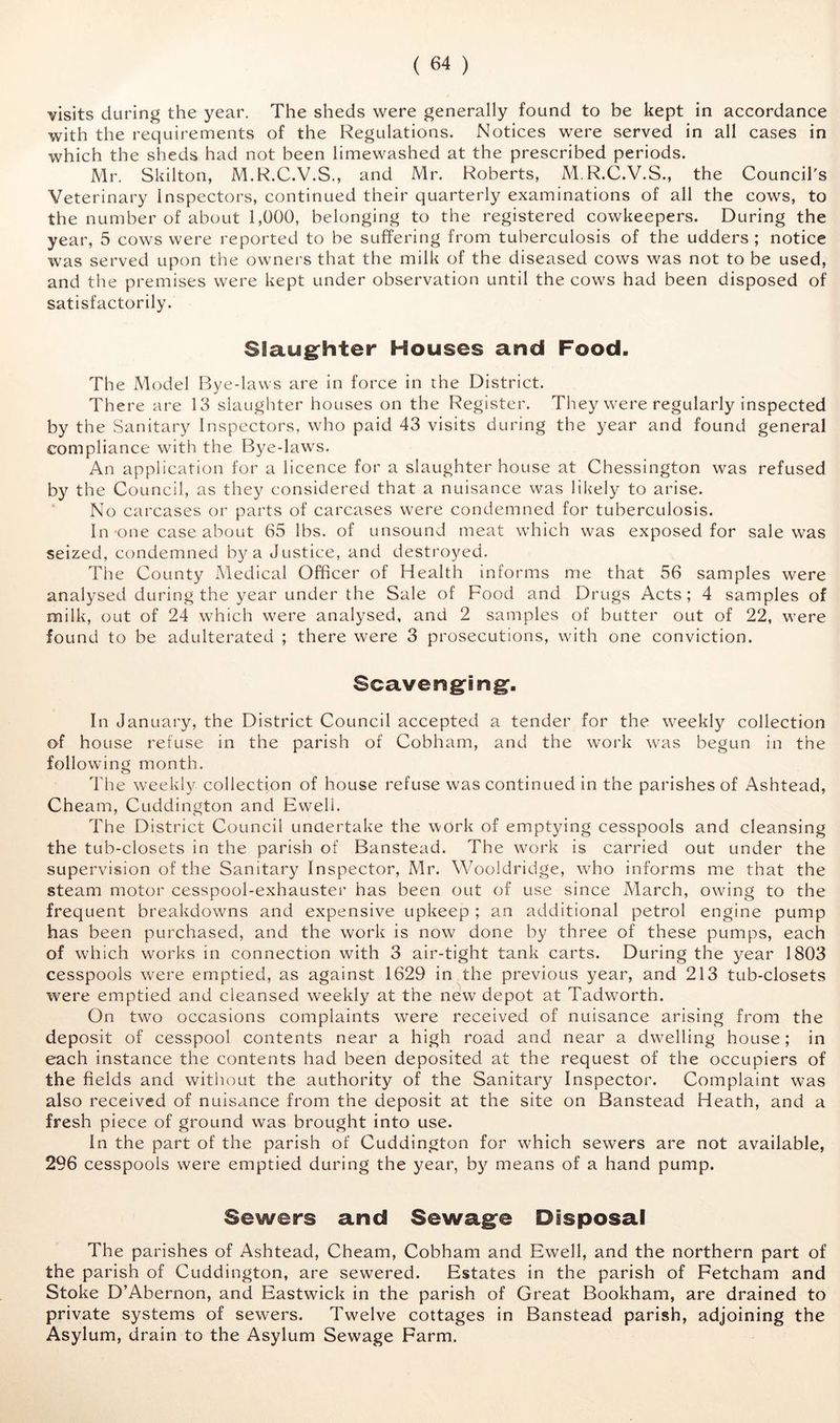 visits during the year. The sheds were generally found to be kept in accordance with the requirements of the Regulations. Notices were served in all cases in which the sheds had not been limewashed at the prescribed periods. Mr. Skilton, M.R.C.V.S., and Mr. Roberts, MR.C.V.S., the Council's Veterinary Inspectors, continued their quarterly examinations of all the cows, to the number of about 1,000, belonging to the registered cowkeepers. During the year, 5 cows were reported to be suffering from tuberculosis of the udders ; notice was served upon the owners that the milk of the diseased cows was not to be used, and the premises were kept under observation until the cows had been disposed of satisfactorily. Slaug^hter Houses and Food. The Model Bye-laws are in force in the District. There are 13 slaughter houses on the Register. They were regularly inspected by the Sanitary Inspectors, who paid 43 visits during the year and found general compliance with the Bye-laws. An application for a licence for a slaughter house at Chessington was refused by the Council, as they considered that a nuisance was liltely to arise. No carcases or parts of carcases were condemned for tuberculosis. In one case about 65 lbs. of unsound meat which was exposed for sale was seized, condemned by a Justice, and destroyed. The County Medical Officer of Health informs me that 56 samples were analysed during the year under the Sale of Food and Drugs Acts; 4 samples of milk, out of 24 which were analysed, and 2 samples of butter out of 22, were found to be adulterated ; there were 3 prosecutions, with one conviction. Scavengfingf. In January, the District Council accepted a tender for the weekly collection of house refuse in the parish of Cobham, and the work was begun in the following month. The weekly collection of house refuse was continued in the parishes of Ashtead, Cheam, Cuddington and Ewell. The District Council undertake the work of emptying cesspools and cleansing the tub-closets in the parish of Banstead. The work is carried out under the supervision of the Sanitary Inspector, Mr. Wooldridge, wdio informs me that the steam motor cesspool-exhauster has been out of use since March, owing to the frequent breakdowns and expensive upkeep ; an additional petrol engine pump has been purchased, and the work is now done by three of these pumps, each of which works in connection with 3 air-tight tank carts. During the year 1803 cesspools were emptied, as against 1629 in the previous year, and 213 tub-closets were emptied and cleansed weekly at the new depot at Tadw^orth. On two occasions complaints were received of nuisance arising from the deposit of cesspool contents near a high road and near a dwelling house; in each instance the contents had been deposited at the request of the occupiers of the fields and without the authority of the Sanitary Inspector. Complaint was also received of nuisance from the deposit at the site on Banstead Heath, and a fresh piece of ground was brought into use. In the part of the parish of Cuddington for which sewers are not available, 296 cesspools were emptied during the year, by means of a hand pump. Sewers and Sewagfe Disposal The parishes of Ashtead, Cheam, Cobham and Ewell, and the northern part of the parish of Cuddington, are sewered. Estates in the parish of Fetcham and Stoke D’Abernon, and Eastwick in the parish of Great Bookham, are drained to private systems of sewers. Twelve cottages in Banstead parish, adjoining the Asylum, drain to the Asylum Sewage Farm.