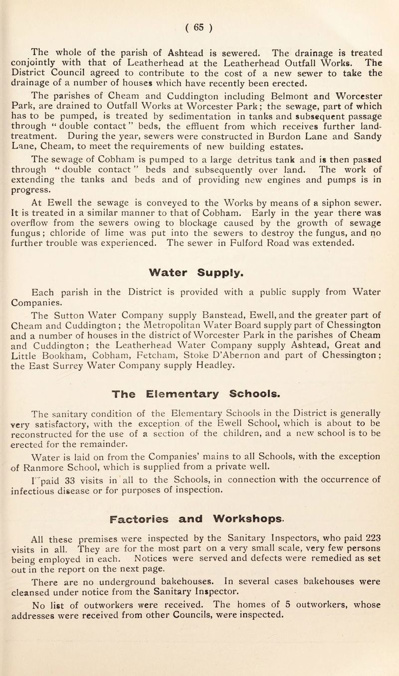 The whole of the parish of Ashtead is sewered. The drainage is treated conjointly with that of Leatherhead at the Leatherhead Outfall Works. The District Council agreed to contribute to the cost of a new sewer to take the drainage of a number of houses which have recently been erected. The parishes of Cheam and Cuddington including Belmont and Worcester Park, are drained to Outfall Works at Worcester Park; the sewage, part of which has to be pumped, is treated by sedimentation in tanks and subsequent passage through “double contact” beds, the effluent from which receives further land- treatment. During the year, sewers were constructed in Burdon Lane and Sandy Lane, Cheam, to meet the requirements of new building estates. The sewage of Cobham is pumped to a large detritus tank and is then passed through “ double contact ” beds and subsequently over land. The work of extending the tanks and beds and of providing new engines and pumps is in progress. At Ewell the sewage is conveyed to the Works by means of a siphon sewer. It is treated in a similar manner to that of Cobham. Early in the year there was overflow from the sewers owing to blockage caused by the growth of sewage fungus; chloride of Hme was put into the sewers to destroy the fungus, and no further trouble was experienced. The sewer in Fulford Road was extended. Water Supply. Each parish in the District is provided with a public supply from Water Companies. The Sutton Water Company supply Banstead, Ewell, and the greater part of Cheam and Cuddington ; the Metropolitan Water Board supply part of Chessington and a number of houses in the district of Worcester Park in the parishes of Cheam and Cuddington ; the Leatherhead Water Company supply Ashtead, Great and Little Bookham, Cobham, Fetcham, Stoke D’Abernon and part of Chessington ; the East Surrey Water Company supply Headley. The Elementary Schools. The sanitary condition of the Elementary Schools in the District is generally very satisfactory, with the exception, of the Ewell School, which is about to be reconstructed for the use of a section of the children, and a new school is to be erected for the remainder. Water is laid on from the Companies’ mains to all Schools, with the exception of Ranmore School, which is supplied from a private well. r ^paid 33 visits in all to the Schools, in connection with the occurrence of infectious disease or for purposes of inspection. Factories and Workshops. All these premises were inspected by the Sanitary Inspectors, who paid 223 visits in all. They are for the most part on a very small scale, very few persons being employed in each. Notices were served and defects were remedied as set out in the report on the next page. There are no underground bakehouses. In several cases bakehouses were cleansed under notice from the Sanitary Inspector. No list of outworkers were received. The homes of 5 outworkers, whose addresses were received from other Councils, were inspected.