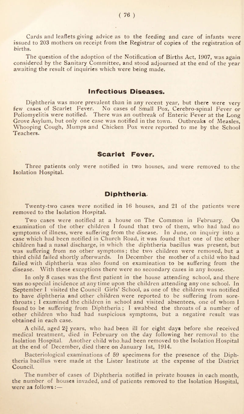 Cards and leaflets giving advice as to the feeding and care of infants were issued to 203 mothers on receipt from the Registrar of copies of the registration of births. The question of the adoption of the Notification of Births Act, 1907, was again considered by the Sanitary Committee, and stood adjourned at the end of the year awaiting the result of inquiries which were being made. Infectious Diseases. Diphtheria was more prevalent than in any recent year, but there were very few cases of Scarlet Fever. No cases of Small Pox, Cerebro-spinal Fever or Poliomyelitis were notified. There was an outbreak of Enteric Fever at the Long Grove Asylum, but only one case was notified in the town. Outbreaks of Measles, Whooping Cough, Mumps and Chicken Pox were reported to me by the School Teachers. Scarlet Fever. Three patients only were notified in two houses, and were removed to the Isolation Hospital. Diphtheria. Twenty-two cases were notified in 16 houses, and 21 of the patients were removed to the Isolation Hospital. Two cases were notified at a house on The Common in February. On examination of the other children I found that two of them, who had had no symptoms of illness, were suffering from the disease. In June, on inquiry into a case which had been notified in Church Road, it was found that one of the other children had a nasal discharge, in which the diphtheria bacillus was present, but was suffering from no other symptoms; the two children were removed, but a third child failed shortly afterwards. In December the mother of a child who had failed with diphtheria was also found on examination to be suffering from the disease. With these exceptions there were no secondary cases in any house. In only 8 cases was the first patient in the house attending school, and there was no special incidence at any time upon the children attending anyone school. In September I visited the Council Girls’ School, as one of the children was notified to have diphtheria and other children were reported to be suffering from sore- throats ; I examined the children in school and visited absentees, one of whom I found to be suffering from Diphtheria ; I swabbed the throats of a number of other children who had had suspicious symptoms, but a negative result was obtained in each case. A child, aged 2f years, who had been ill for eight days before she received medical treatment, died in February on the day following her removal to the Isolation Hospital. Another child who.had been removed to the Isolation Hospital at the end of December, died there on January 1st, 1914. Bacteriological examinations of 59 specimens for the presence of the Diph- theria bacillus were made at the Lister Institute at the expense of the District Council. The number of cases of Diphtheria notified in private houses in each month, the number of houses invaded, and of patients removed to the Isolation Hospital, were as follows : —