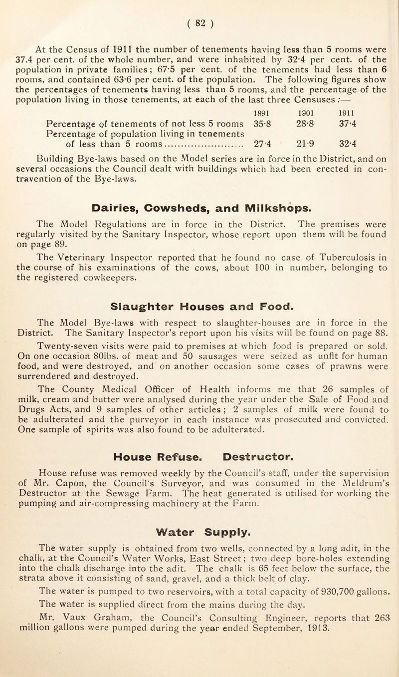 At the Census of 1911 the number of tenements having less than 5 rooms were 37.4 per cent, of the whole number, and were inhabited by 32*4 per cent, of the population in private families; 67*5 per cent, of the tenements had less than 6 rooms, and contained 63*6 per cent, of the population. The following figures show the percentages of tenements having less than 5 rooms, and the percentage of the population living in those tenements, at each of the last three Censuses;— 1891 1301 1911 Percentage of tenements of not less 5 rooms 35*8 28-8 37-4 Percentage of population living in tenements of less than 5 rooms 27-4 21*9 32-4 Building Bye-laws based on the Model series are in force in the District, and on several occasions the Council dealt with buildings which had been erected in con- travention of the Bye-laws. Dairies, Cowsheds, and Milkshops. The Model Regulations are in force in the District. The premises were regularly visited by the Sanitary Inspector, whose report upon them wdll be found on page 89. The Veterinary Inspector reported that he found no case of Tuberculosis in the course of his examinations of the cows, about 100 in number, belonging to the registered cowkeepers. Siaug^hter Houses and Food. The Model Bye-laws with respect to slaughter-houses are in force in the District. The Sanitary Inspector’s report upon his visits will be found on page 88. Twenty-seven visits were paid to premises at which food is prepared or sold. On one occasion 801bs. of meat and 50 sausages were seized as unfit for human food, and were destroyed, and on another occasion some cases of prawns were surrendered and destroyed. The County Medical Officer of Health informs me that 26 samples of milk, cream and butter were analysed during the year under the Sale of Food and Drugs Acts, and 9 samples of other articles ; 2 samples of milk were found to be adulterated and the purveyor in each Instance was prosecuted and convicted. One sample of spirits was also found to be adulterated. House Refuse. Destructor. House refuse was removed weekly by the Council’s staff, under the supervision of Mr. Capon, the Council's Surveyor, and was consumed in the Meldrum’s Destructor at the Sewage Farm. The heat generated is utilised for working the pumping and air-compressing machinery at the Farm. Water Supply. The water supply is obtained from two wells, connected by a long adit, in the chalk, at the Council’s Water Works, East Street; two deep bore-holes extending into the chalk discharge into the adit. The chalk is 65 feet below the surface, the strata above it consisting of sand, gravel, and a thick belt of clay. The water is pumped to two reservoirs, with a total capacity of 930,700 gallons. The water is supplied direct from the mains during the day. Mr. Vaux Graham, the Council’s Consulting Engineer, reports that 263 million gallons were pumped during the year ended September, 1913.