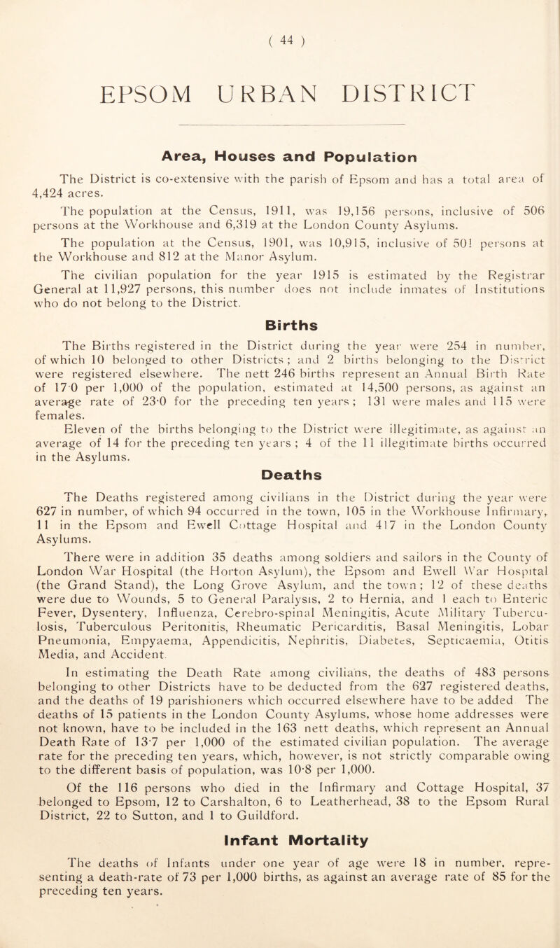 EPSO M URBAN DI ST RICT Area, Houses and Population The District is co-extensive with the parish of Epsom and has a total area of 4,424 acres. The population at the Census, 1911, was 19,156 persons, inclusive of 506 persons at the Workhouse and 6,319 at the London County Asylums. The population at the Census, 1901, was 10,915, inclusive of 501 persons at the Workhouse and 812 at the Manor Asylum. The civilian population for the year 1915 is estimated by the Registrar General at 11,927 persons, this number does not include inmates of Institutions who do not belong to the District. Births The Births registered in the District during the year were 254 in number, of which 10 belonged to other Districts ; and 2 births belonging to the District were registered elsewhere. The nett 246 births represent an Annual Birth Rate of 17 0 per 1,000 of the population, estimated at 14,500 persons, as against an average rate of 23f0 for the preceding ten years; 131 were males and 115 were females. Eleven of the births belonging to the District were illegitimate, as against an average of 14 for the preceding ten years; 4 of the 11 illegitimate births occurred in the Asylums. Deaths The Deaths registered among civilians in the District during the year were 627 in number, of which 94 occurred in the town, 105 in the Workhouse Infirmary,. 11 in the Epsom and Ewell Cottage Hospital and 417 in the London County Asylums. There were in addition 35 deaths among soldiers and sailors in the County of London War Hospital (the Horton Asylum), the Epsom and Ewell War Hospital (the Grand Stand), the Long Grove Asylum, and the town ; 12 of these deaths were due to Wounds, 5 to General Paralysis, 2 to Hernia, and 1 each to Enteric Fever, Dysentery, Influenza, Cerebro-spinal Meningitis, Acute Military Tubercu- losis, Tuberculous Peritonitis, Rheumatic Pericarditis, Basal Meningitis, Lobar Pneumonia, Empyaema, Appendicitis, Nephritis, Diabetes, Septicaemia, Otitis Media, and Accident In estimating the Death Rate among civilians, the deaths of 483 persons belonging to other Districts have to be deducted from the 627 registered deaths, and the deaths of 19 parishioners which occurred elsewhere have to be added The deaths of 15 patients in the London County Asylums, whose home addresses were not known, have to be included in the 163 nett deaths, which represent an Annual Death Rate of 13 7 per 1,000 of the estimated civilian population. The average rate for the preceding ten years, which, however, is not strictly comparable owing, to the different basis of population, was 10-8 per 1,000. Of the 116 persons who died in the Infirmary and Cottage Hospital, 37 belonged to Epsom, 12 to Carshalton, 6 to Leatherhead, 38 to the Epsom Rural District, 22 to Sutton, and 1 to Guildford. Infant Mortality The deaths of Infants under one year of age were 18 in number, repre- senting a death-rate of 73 per 1,000 births, as against an average rate of 85 for the preceding ten years.