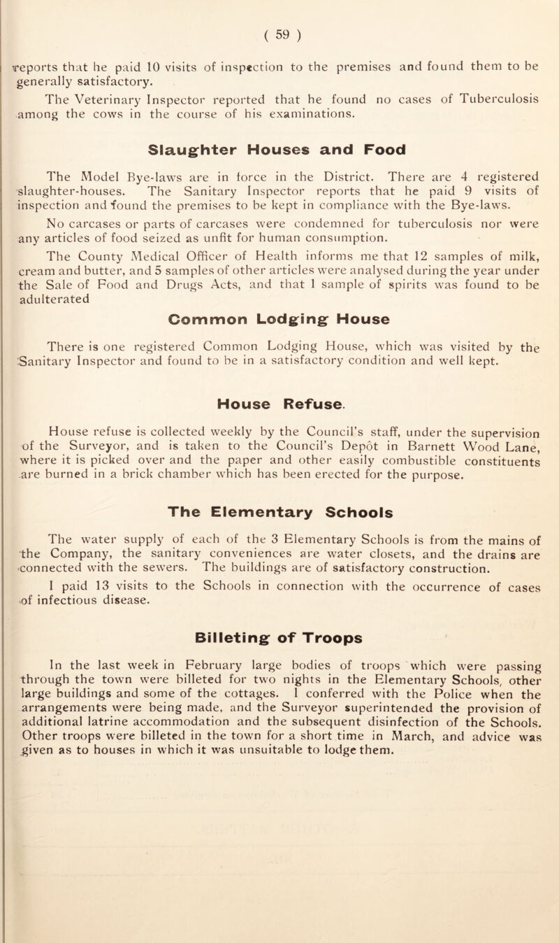 reports that he paid 10 visits of inspection to the premises and found them to be generally satisfactory. The Veterinary Inspector reported that he found no cases of Tuberculosis among the cows in the course of his examinations. Slaughter Houses and Food The Model Bye-laws are in force in the District. There are 4 registered slaughter-houses. The Sanitary Inspector reports that he paid 9 visits of inspection and found the premises to be kept in compliance with the Bye-laws. No carcases or parts of carcases were condemned for tuberculosis nor were any articles of food seized as unfit for human consumption. The County Medical Officer of Health informs me that 12 samples of milk, cream and butter, and 5 samples of other articles were analysed during the year under the Sale of Food and Drugs Acts, and that 1 sample of spirits was found to be adulterated Common Lodging House There is one registered Common Lodging House, which was visited by the Sanitary Inspector and found to be in a satisfactory condition and well kept. House Refuse. House refuse is collected weekly by the Council’s staff, under the supervision -of the Surveyor, and is taken to the Council’s Depot in Barnett Wood Lane, where it is picked over and the paper and other easily combustible constituents are burned in a brick chamber which has been erected for the purpose. The Elementary Schools The water supply of each of the 3 Elementary Schools is from the mains of the Company, the sanitary conveniences are water closets, and the drains are .connected with the sewers. The buildings are of satisfactory construction. I paid 13 visits to the Schools in connection with the occurrence of cases of infectious disease. Billeting of Troops In the last week in February large bodies of troops which were passing through the town were billeted for two nights in the Elementary Schools, other large buildings and some of the cottages. 1 conferred with the Police when the arrangements were being made, and the Surveyor superintended the provision of additional latrine accommodation and the subsequent disinfection of the Schools. Other troops were billeted in the town for a short time in March, and advice was given as to houses in which it was unsuitable to lodge them.