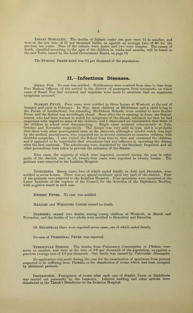 Infant Mortality. The deaths of Infants under one year were 11 in number, and were at the low rate of 54 23er thousand births, as against an average rate of 80 for the previous ten years. Nine of the infants were males and two were females. The causes of death, classified according to the ages of the children in weeks and months, will be found in the new Table, issued by the Local Government Board, on i^age 14. The Zymotic Death-rate was 0’5 per thousand of the population. II.—Infectious Diseases. Small Pox. No case was notified. Notifications were received from time to time from Port Medical Officers, of the arrival in the district of passengers from transports, on which cases of Small Pox had occurred, and enquiries were made to ascertain that no suspicious symptoms occurred. Scarlet Fever. Four cases were notified in three houses at Westcott at the end of January and early in Februaiy. In May, three children at Mickleham and a child living in the Parish of Leatherhead, but attending Mickleham Schools, were notified to have Scarlet Fever, and the School was accordingly closed. Soon after the re ojiening in June, the School- master, who had been warned to watch for symptoms of the disease, informed me that he had suspicions with regard to some of the children, and I discovered on examination that three of the children in school were desquamating. Single cases occurred subsequently in July, October and November respectively. The disease was very mild in type, and it is jirobable that there were other unrecognised cases in the intervals, although a careful watch was kept by the medical practitioners, who requested me in several instances to examine children with doubtful symptoms. I also visited the School from time to time and examined the children, and it ap2:)eared to be improbable that attendance had any influence in sfireading the disease after the first outbreak. The schoolrooms were disinfected by the Sanitary Inspector, and all other precautions were taken to jirevent the extension of the disease. Nine cases, the majority of which were imported, occurred during the year in other parts of the district, and, in all, twenty-four cases were reported in twenty houses. Ten patients were removed to the Isolation Hospital. Diphtheria. Seven cases, two of which ended fatally in July and December, were notified in seven houses. There was no special incidence ujion any jjart of the district. Four of the patients were removed to the Isolation Hospital. Four specimens were examined at the Lister Institute at the expense of the Council, for the detection of the Diphtheria Bacillus, with negative result in each case. Enteric Fever. No case was notified. Measles and Whooping Cough caused no death. Diarrhcea caused two deaths among young children at Westcott, in March and November, and the deaths of two adults were ascribed to Dysentery and Enteritis. Of Erysipelas there were reported seven cases, one of which ended fatally. No case of Puerperal Fever was reported. Tubercular Disease. The deaths from Pulmonary Consumption or Phthisis were seven in number, and were at the rate of 0’9 jier thousand of the population, as against a jjrevious average rate of I'O jier thousand. One death was caused by Tubercular Meningitis, No apjjlication was made during the year for the examination of specimens from persons suspected to be suffering from Phthisis, or for disinfection of rooms which had been occupied by phthisical patients. Disinfection. Fumigation of rooms after each case of Scarlet Fever or Diphtheria was carried out jiersonally by the Inspector. Infected bedding and other articles were disinfected in the Thresh’s Disinfector at the Isolation Hospital.