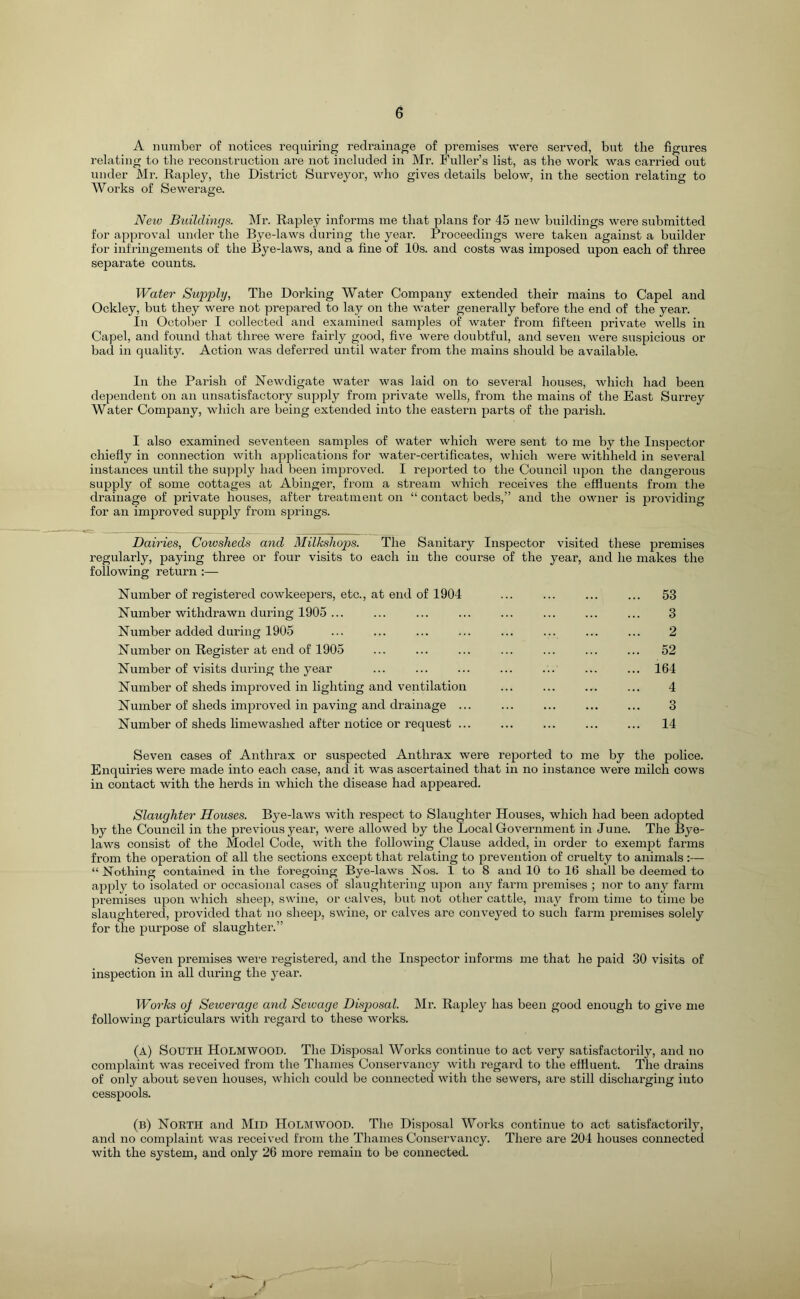 A number of notices requiring redrainage of premises were served, but the figures relating to the reconstruction are not included in Mr. Fuller’s list, as the work was carried out under Mr. Rapley, the District Surveyor, who gives details below, in the section relating to Works of Sewerage. New Buildings. Mr. Rapley informs me that plans for 45 new buildings were submitted for approval under the Bye-laws during the year. Proceedings were taken against a builder for infringements of the Bye-laws, and a fine of 10s. and costs was imposed upon each of three separate counts. Water Supply, The Dorking Water Company extended their mains to Capel and Ockley, but they were not prepared to lay on the water generally before the end of the year. In October I collected and examined samples of water from fifteen private wells in Capel, and found that three were fairly good, five were doubtful, and seven were suspicious or bad in quality. Action was deferred until water from the mains should be available. In the Parish of Newdigate water was laid on to several houses, which had been dependent on an unsatisfactory supply from private wells, from the mains of the East Surrey Water Company, which are being extended into the eastern parts of the parish. I also examined seventeen samples of water which were sent to me by the Insjjector chiefly in connection with applications for water-certificates, which were withheld in several instances until the supply had been improved. I reported to the Council upon the dangerous supply of some cottages at Abinger, from a stream which receives the effluents from the drainage of private houses, after treatment on “ contact beds,” and the owner is 2iroviding for an improved supply from sjjrings. Dairies, Cowsheds and Milksliops. The Sanitary Inspector visited these premises regularly, paying three or four visits to each in the course of the year, and he makes the following return :— Number of registered COwkeepers, etc., at end of 1904 ... ... ... ... 53 Number withdrawn during 1905 ... ... ... ... ... ... ... ... 3 Number added during 1905 ... ... ... ... ... ... ... ... 2 Number on Register at end of 1905 ... ... ... ... ... ... ... 52 Number of visits during the year ... ... ... ... ... ... ... 164 Number of sheds imjDi’oved in lighting and veiatilation ... ... ... ... 4 Number of sheds imjDroved in paving and drainage ... ... ... ... ... 3 Number of sheds limewashed after notice or request ... ... ... ... ... 14 Seven cases of Anthrax or suspected Anthrax were rej^orted to me by the police. Enquiries were made into each case, and it was ascertained that in no instance were milch cows in contact with the herds in which the disease had appeared. Slaughter Houses. Bye-laws with respect to Slaughter Houses, which had been adopted by the Council in the previous year, were allowed by the Local Government in June. The Bye- laws consist of the Model Code, with the following Clause added, in order to exemjjt farms from the operation of all the sections except that relating to prevention of cruelty to animals :— “ Nothing contained in the foregoing Bye-laws Nos. 1 to 8 and 10 to 16 shall be deemed to ajiply to isolated or occasional cases of slaughtering iqjon any farm premises ; nor to any farm premises upon which sheej), swine, or calves, but not other cattle, may from time to time be slaughtered, jorovided that no sheejj, swine, or calves are conveyed to such farm jiremises solely for the purpose of slaughter.” Seven premises were registered, and the Inspector informs me that he paid 30 visits of inspection in all during the year. Works of Sewerage and Sewage Disjjosal. Mr. Rajjley has been good enough to give me following particulars with regard to these works. (a) South Holm wood. The DisfDosal Works continue to act very satisfactorily, and no complaint was received from the Thames Conservancy with regard to the effluent. The drains of only about seven houses, which could be connected with the sewers, ai’e still discharging into cessjjools. (b) North and Mid Holmwood. The Disposal Works continue to act satisfactorily, and no complaint was received from the Thames Conservancy. There are 204 houses connected with the system, and only 26 more remain to be connected. I