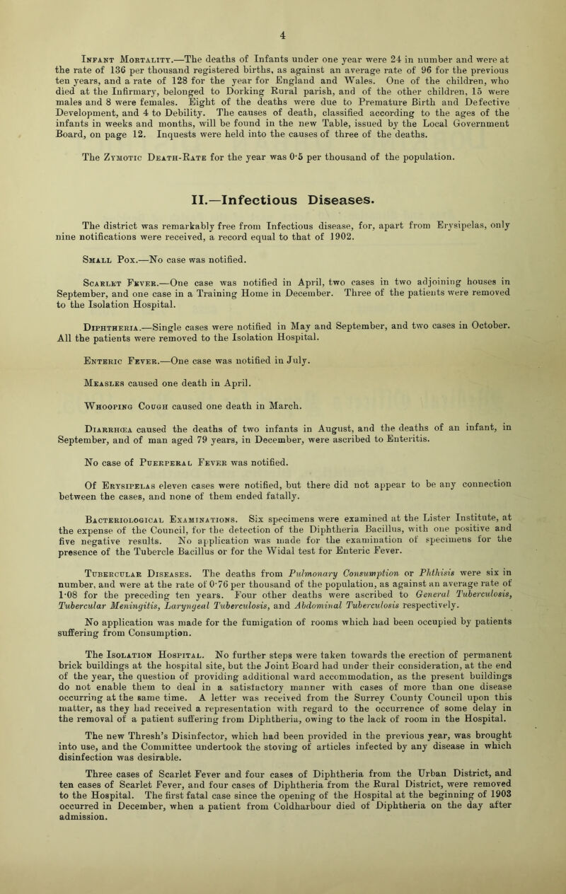 Infant Mortality.—The deaths of Infants under one year were 24 in number and were at the rate of 136 per thousand registered births, as against an average rate of 96 for the previous ten years, and a rate of 128 for the year for England and Wales. One of the children, who died at the Infirmary, belonged to Dorking Rural parish, and of the other children, 15 were males and 8 were females. Eight of the deaths were due to Premature Birth and Defective Development, and 4 to Debility. The causes of death, classified according to the ages of the infants in weeks and months, will be found in the new Table, issued by the Local Government Board, on page 12. Inquests were held into the causes of three of the deaths. The Zymotic Death-Rate for the year was 0-5 per thousand of the population. II.—Infectious Diseases. The district was remarkably free from Infectious disease, for, apart from Erysipelas, only nine notifications were received, a record equal to that of 1902. Small Pox.—No case was notified. Scarlet Fever.—One case was notified in April, two cases in two adjoining houses in September, and one case in a Training Home in December. Three of the patients were removed to the Isolation Hospital. Diphtheria.—Single cases were notified in May and September, and two cases in October. All the patients were removed to the Isolation Hospital. Enteric Fever.—One case was notified in July. Measles caused one death in April. Whooping Cough caused one death in March. Diarrhcea caused the deaths of two infants in August, and the deaths of an infant, in September, and of man aged 79 years, in December, were ascribed to Enteritis. No case of Puerperal Fever was notified. Of Erysipelas eleven cases were notified, but there did not appear to be any connection between the cases, and none of them ended fatally. Bacteriological Examinations. Six specimens were examined at the Lister Institute, at the expense of the Council, for the detection of the Diphtheria Bacillus, with one positive and five negative results. No application was made for the examination of specimens for the presence of the Tubercle Bacillus or for the Widal test for Enteric Fever. Tubercular Diseases. The deaths from Pulmonary Consumption or Phthisis were six in number, and were at the rate of 0-76per thousand of the population, as against an average rate of 1*08 for the preceding ten years. Four other deaths were ascribed to General Tuberculosis, Tubercular Meningitis, Laryngeal Tuberculosis, and Abdominal Tuberculosis respectively. No application was made for the fumigation of rooms which had been occupied by patients suffering from Consumption. The Isolation Hospital. No further steps were taken towards the erection of permanent brick buildings at the hospital site, but the Joint Board had under their consideration, at the end of the year, the question of providing additional ward accommodation, as the present buildings do not enable them to deal in a satisfactory manner with cases of more than one disease occurring at the same time. A letter was received from the Surrey County Council upon this matter, as they had received a representation with regard to the occurrence of some delay in the removal of a patient suffering from Diphtheria, owing to the lack of room in the Hospital. The new Thresh’s Disinfector, which had been provided in the previous year, was brought into use, and the Committee undertook the stoving of articles infected by any disease in which disinfection was desirable. Three cases of Scarlet Fever and four cases of Diphtheria from the Urban District, and ten cases of Scarlet Fever, and four cases of Diphtheria from the Rural District, were removed to the Hospital. The first fatal case since the opening of the Hospital at the beginning of 1903 occurred in December, when a patient from Coldharbour died of Diphtheria on the day after admission.