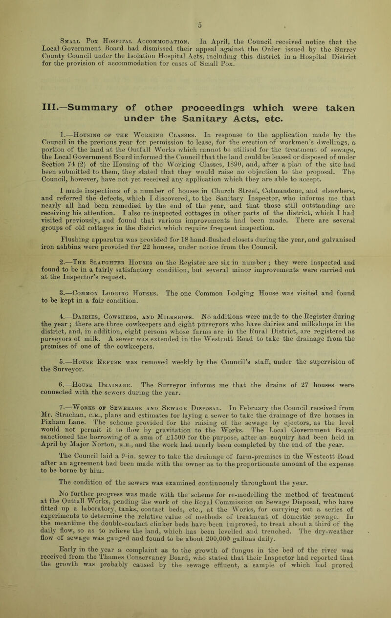 Small Pox Hospital Accommodation. In April, the Council received notice that the Local Government Board had dismissed their appeal against the Order issued by the Surrey County Council under the Isolation Hospital Acts, including this district in a Hospital District for the provision of accommodation for cases of Small Pox. III.—Summary of other proceeding’s which were taken under the Sanitary Acts, etc. 1. —Housing of the Working Classes. In response to the application made by the Council in the previous year for permission to lease, for the erection of workmen’s dwellings, a portion of the land at the Outfall Works which cannot be utilised for the treatment of sewage, the Local Government Board informed the Council that the land could be leased or disposed of under Section 74 (2) of the Housing of the Working Classes, 1890, and, after a plan of the site had been submitted to them, they stated that they would raise no objection to the proposal. The Council, however, have not yet received any application which they are able to accept. I made inspections of a number of houses in Church Street, Cotmandene, and elsewhere, and referred the defects, which I discovered, to the Sanitary Inspector, who informs me that nearly all had been remedied by the end of the year, and that those still outstanding are receiving his attention. I also re-inspected cottages in other parts of the district, which I had visited previously, and found that various improvements had been made. There are several groups of old cottages in the district which require frequent inspection. Flushing apparatus was provided for 18 hand-flushed closets during the year, and galvanised iron ashbins were provided for 22 houses, under notice from the Council. 2. —The Slaughter Houses on the Register are six in number ; they were inspected and found to be in a fairly satisfactory condition, but several minor improvements were carried out at the Inspector’s request. 3. —Common Lodging Houses. The one Common Lodging House was visited and found to be kept in a fair condition. 4. —Dairies, Cowsheds, and Milkshops. No additions were made to the Register during the year ; there are three cowkeepers and eight purveyors who have dairies and milkshops in the district, and, in addition, eight persons whose farms are in the Rural District, are registered as purveyors of milk. A sewer was extended in the Westcott Road to take the drainage from the premises of one of the cowkeepers. 5. —House Refuse was removed weekly by the Council’s staff, under the supervision of the Surveyor. 6. —House Drainage. The Surveyor informs me that the drains of 27 houses were connected with the sewers during the year. 7. —Works of Sewerage and Sewage Disposal. In February the Council received from Mr. Strachan, c.e., plans and estimates for laying a sewer to take the drainage of five houses in Pixham Lane. The scheme provided for the raising of the sewage by ejectors, as the level would not permit it to flow by gravitation to the Works. The Local Government Board sanctioned the borrowing of a sum of £1500 for the purpose, after an enquiry had been held in April by Major Norton, r.e., and the work had nearly been completed by the end of the year. The Council laid a 9-in. sewer to take the drainage of farm-premises in the Westcott Road after an agreement had been made with the owner as to the proportionate amount of the expense to be borne by him. The condition of the sewers was examined continuously throughout the year. INo further progress was made with the scheme for re-modelling the method of treatment at the Outfall Woi’ks, pending the work of the Royal Commission on Sewage Disposal, who have fitted up a laboratory, tanks, contact beds, etc., at the Works, for carrying out a series of experiments to determine the relative value of methods of treatment of domestic sewage. In the meantime the double-contact clinker beds have been improved, to treat about a third of the daily flow, so as to relieve the land, which has been levelled and trenched. The dry-weather flow of sewage was gauged and found to be about 200,000 gallons daily. Early in the year a complaint as to the growth of fungus in the bed of the river was received from the Thames Conservancy Board, who stated that their Inspector had reported that the growth was probably caused by the sewage effluent, a sample of which had proved