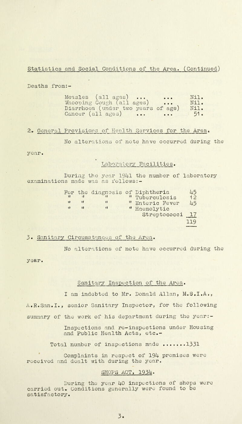 Statistics and Social Conditions of the Area. (Continued) Deaths from:- Measles (all ages) ... Nil. liTnooping Cough (all ages) ... Nil. Diarrhoea (under two years of age) Nil. Cancer (all ages) ... ... 51* General Provisions of Health Services for the Area. No alterations of note have occurred during the year. Laboratory Facilities. During the year 1941 the number of laboratory examinations made was as follows For the diagnosis of Diphtheria 45  **  ” Tuberculosis 12  ” Enteric Fever 45  *• Haemolytic Streptococci 17 119 3* Sanitary Circumstances of the Area. No alterations of note have occurred during the year. Sanitary Inspection of the Area. I am indebted to Mr. Donald Allan, M.S.I.A., A.R.San.I., senior Sanitary Inspector, for the following summary of the work of his department during the year:- Inspections and re-inspections under Housing and Public Health Acts, etc.- Total number of inspections made 1331 Complaints in respect of 194 premises were received and dealt with during the year. SHOPS ACT, 1934. During the year 40 inspections of shops were carried out. Conditions generally were found to be satisfactory. 3