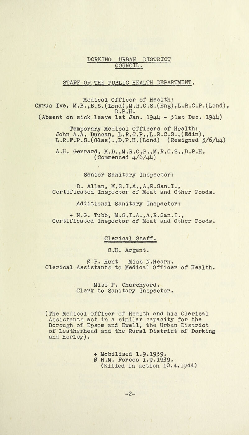 DQRKIMG URBAN DISTRICT COUNCIL. STAFF OF THE PUBLIC HEALTH DEPARTMENT. Medical Officer of Health: Cyrus Ive, M.B.,B,S.(Lond),M,R.C.S.(Eng),L,R.C,P.(Lord), (Absent on sick leave 1st Jan. 1944 - 3l8t Dec. 1944) Temporary Medical Officers of Health: John A.A, Duncan, L.R.C.P.,L.R.C.S.,(Edin), L.R.P.P.S.(Glas) .,D.P.H.(Lond) (Resigned 3/6A4) A.H* Gerrard, M.D.,M,R,C.P.,M.R*C.S,,D.P.H, (Commenced 4/6/44) Senior Sanitary Inspector: D. Allan, M,S.I,A,,A.R.San.I., Certificated Inspector of Meat and Other Poods. Additional Sanitary Inspector: + N.G. Tubb, M.S.I.A.,A.R,San,I., Certificated Inspector of Meat and Other Poods. Clerical Staff. C.H. Argent. / P, Hunt Miss N.Hearn. Clerical Assistants to Medical Officer of Health. Miss P. Churchyard. Clerk to Sanitary Inspector. (The Medical Officer of Health and his Clerical Assistants act in a similar capacity for the Borough of Epsom and Ewell, the Urban District of Leatherhead and the Rural District of Dorking and Horley). + Mobilised 1.9*1939* 0 H.M. Forces 1.9*1939. (Killed in action 10.4.1944) -2-