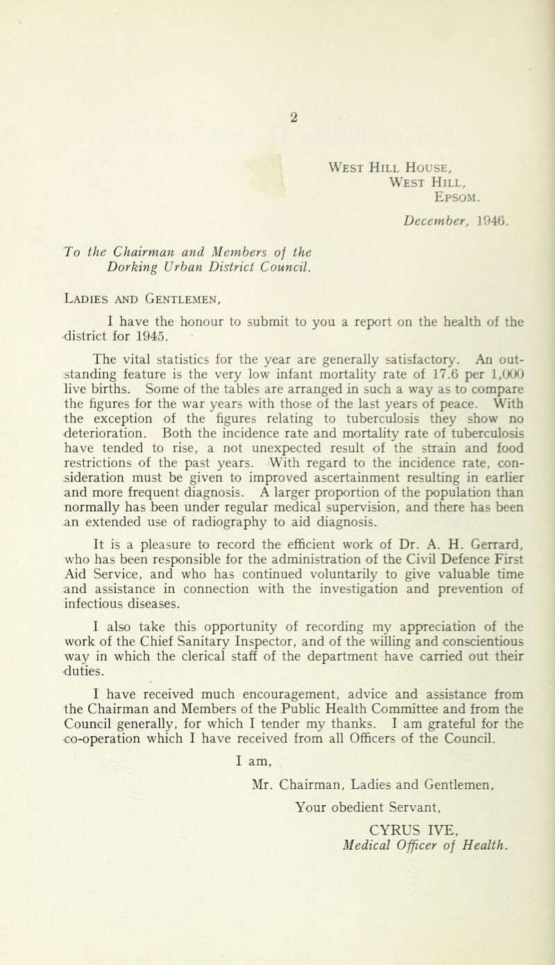 West Hill House. West Hill, Epsom. December, 1946. To the Chairman and Members of the Dorking Urban District Council. Ladies and Gentlemen, I have the honour to submit to you a report on the health of the •district for 1945. The vital statistics for the year are generally satisfactory. An out- standing feature is the very low infant mortality rate of 17.6 per 1,000 live births. Some of the tables are arranged in such a way as to compare the figures for the war years with those of the last years of peace. With the exception of the figures relating to tuberculosis they show no deterioration. Both the incidence rate and mortality rate of tuberculosis have tended to rise, a not unexpected result of the strain and food restrictions of the past years. With regard to the incidence rate, con- sideration must be given to improved ascertainment resulting in earlier and more frequent diagnosis. A larger proportion of the population than normally has been under regular medical supervision, and there has been an extended use of radiography to aid diagnosis. It is a pleasure to record the efficient work of Dr. A. H. Gerrard, who has been responsible for the administration of the Civil Defence First Aid Service, and who has continued voluntarily to give valuable time and assistance in connection with the investigation and prevention of infectious diseases. I also take this opportunity of recording my appreciation of the work of the Chief Sanitary Inspector, and of the willing and conscientious way in which the clerical staff of the department have carried out their •duties. I have received much encouragement, advice and assistance from the Chairman and Members of the Public Health Committee and from the Council generally, for which I tender my thanks. I am grateful for the co-operation which I have received from all Officers of the Council. I am, Mr. Chairman, Ladies and Gentlemen, Your obedient Servant, CYRUS IVE, Medical Officer of Health.
