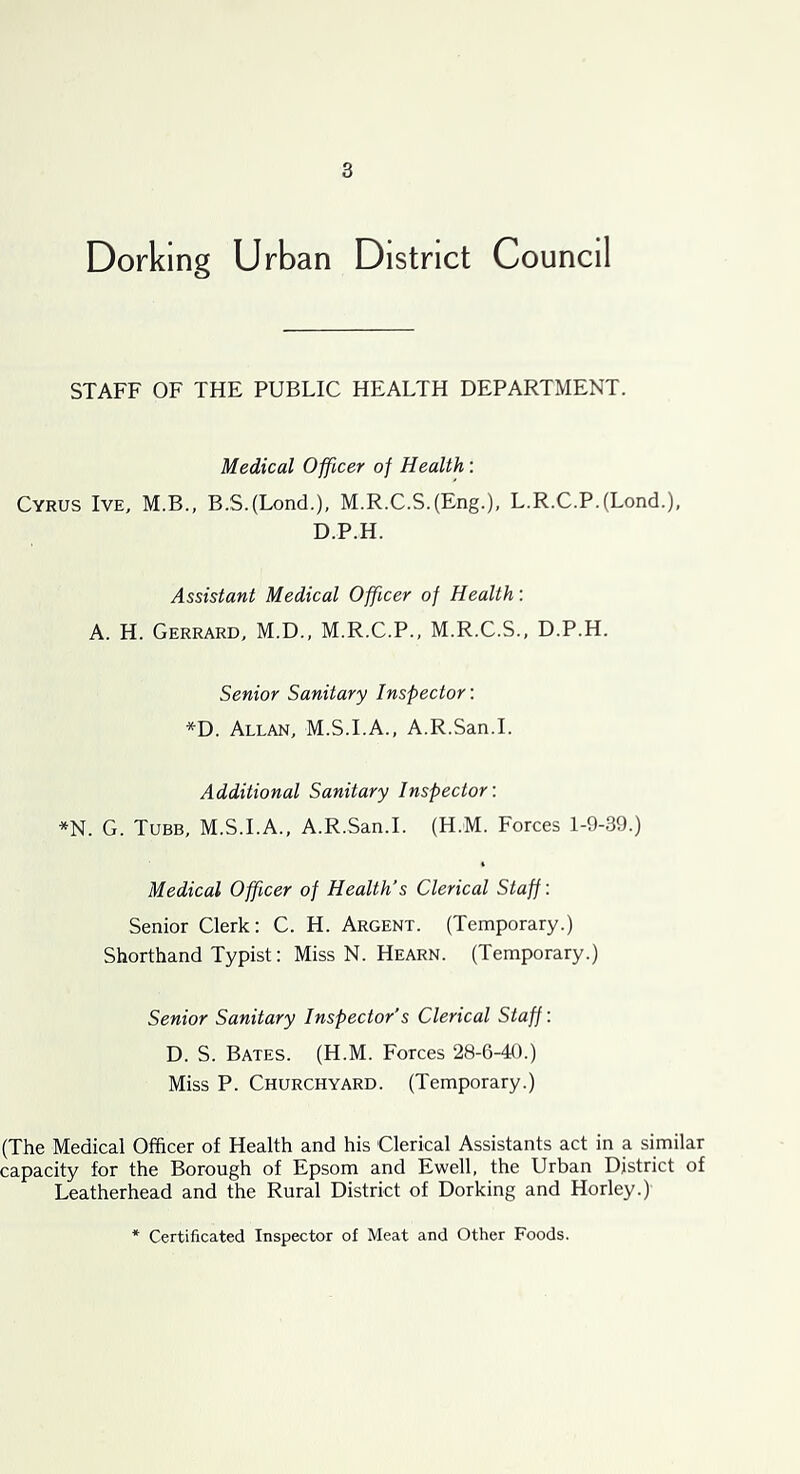 Dorking Urban District Council STAFF OF THE PUBLIC HEALTH DEPARTMENT. Medical Officer of Health: Cyrus Ive, M.B., B.S.(Lond.), M.R.C.S.(Eng.), L.R.C.P.(Lond.), D.P.H. Assistant Medical Officer of Health: A. H. Gerrard, M.D., M.R.C.P., M.R.C.S., D.P.H. Senior Sanitary Inspector: *D. Allan, M.S.I.A., A.R.San.I. Additional Sanitary Inspector: *N. G. Tube, M.S.I.A., A.R.San.I. (H.M. Forces 1-9-39.) Medical Officer of Health’s Clerical Staff: Senior Clerk: C. H. Argent. (Temporary.) Shorthand Typist: Miss N. Hearn. (Temporary.) Senior Sanitary Inspector’s Clerical Staff: D. S. Bates. (H.M. Forces 28-6-40.) Miss P. Churchyard. (Temporary.) (The Medical Officer of Health and his Clerical Assistants act in a similar capacity for the Borough of Epsom and Ewell, the Urban District of Leatherhead and the Rural District of Dorking and Horley.) Certificated Inspector of Meat and Other Foods.
