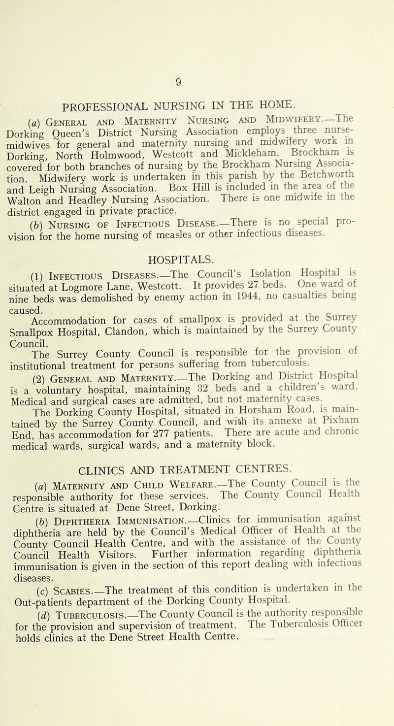 PROFESSIONAL NURSING IN THE HOME. {a) General and Maternity Nursing and Midwifery—The Dorking Queen’s District Nursing Association employs three nurse- midwives for general and maternity nursing and midwifery work in Dorking, North Holmwood, Westcott and Mickleham. Brockham is covered for both branches of nursing by the Brockham Nursing Associa- tion. Midwifery work is undertaken in this parish by the Betchworth and Leigh Nursing Association. Box Hill is included in the area of the Walton and Headley Nursing Association. There is one midwife in the district engaged in private practice. (6) Nursing of Infectious Disease.—There is no special pro- vision for the home nursing of measles or other infectious diseases. HOSPITALS. (1) Infectious Diseases.—The Council’s Isolation Hospital is situated at Logmore Lane, Westcott. It provides 27 beds. One ward of nine beds was demolished by enemy action in 1944, no casualties being caused. . ., , ..u c Accommodation for cases of smallpox is provided at the Surrey Smallpox Hospital, Clandon, which is maintained by the Surrey County Council. . . . The Surrey County Council is responsible for the provision ol institutional treatment for persons suffering from tuberculosis. (2) General and Maternity.—The Dorking and District Hospital is a voluntary hospital, maintaining 32 beds and a children s ward. Medical and surgical cases are admitted, but not maternity cases. The Dorking County Hospital, situated in Horsham Road, is main- tained by the Surrey County Council, and with its annexe at Pixham End, has accommodation for 277 patients. There are acute and chronic medical wards, surgical wards, and a maternity block. CLINICS AND TREATMENT CENTRES. {a) Maternity and Child Welfare.—The County Council is the responsible authority for these services. The County Council Health Centre is situated at Dene Street, Dorking. {b) Diphtheria Immunisation.—Clinics for immunisation against diphtheria are held by the Council s Medical Officer of Health at the County Council Health Centre, and with the assistance of the County Council Health Visitors. Further information regarding diphtheria immunisation is given in the section of this report dealing w'ith infectious diseases. (c) Scabies.—The treatment of this condition is undertaken in the Out-patients department of the Dorking County Hospital. {d) Tuberculosis.—The County Council is the authority responsible for the provision and supervision of treatment. Ihe Tuberculosis Officer holds clinics at the Dene Street Health Centre.