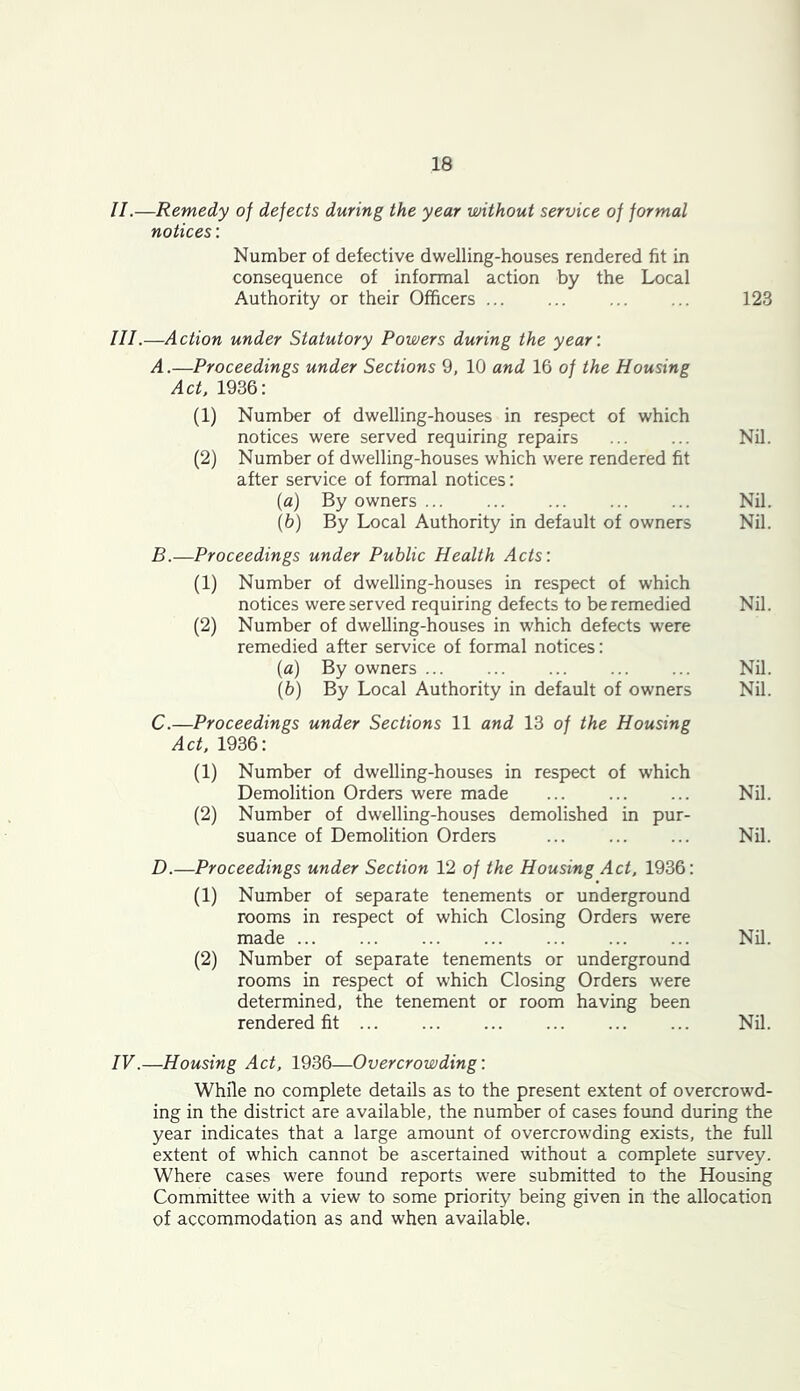 II. —Remedy of defects during the year without service of formal notices; Number of defective dwelling-houses rendered fit in consequence of informal action by the Local Authority or their Officers ... ... 123 III. —Action under Statutory Powers during the year: A.—Proceedings under Sections 9, 10 and 16 of the Housing Act. 1936: (1) Number of dwelling-houses in respect of which notices were served requiring repairs ... ... Nil. (2) Number of dwelling-houses which were rendered fit after service of formal notices: (а) By owners ... ... ... ... ... Nil. (б) By Local Authority in default of owners Nil. B.—Proceedings under Public Health Acts: (1) Number of dwelling-houses in respect of which notices were served requiring defects to be remedied Nil. (2) Number of dwelling-houses in which defects were remedied after service of formal notices: {a) By owners ... ... ... ... ... Nil. (6) By Local Authority in default of owners Nil. C. —Proceedings under Sections 11 and 13 of the Housing Act. 1936: (1) Number of dwelling-houses in respect of which Demolition Orders were made ... Nil. (2) Number of dwelling-houses demolished in pur- suance of Demolition Orders ... Nil. D. —Proceedings under Section 12 of the Housing Act. 1936: (1) Number of separate tenements or underground rooms in respect of which Closing Orders were made ... ... ... ... ... ... ... Nil. (2) Number of separate tenements or underground rooms in respect of which Closing Orders were determined, the tenement or room having been rendered fit ... Nil. IV.—Housing Act. 1936—Overcrowding: While no complete details as to the present extent of overcrowd- ing in the district are available, the number of cases found during the year indicates that a large amount of overcrowding exists, the full extent of which cannot be ascertained without a complete survey. Where cases were found reports were submitted to the Housing Committee with a view to some priority being given in the allocation of accommodation as and when available.