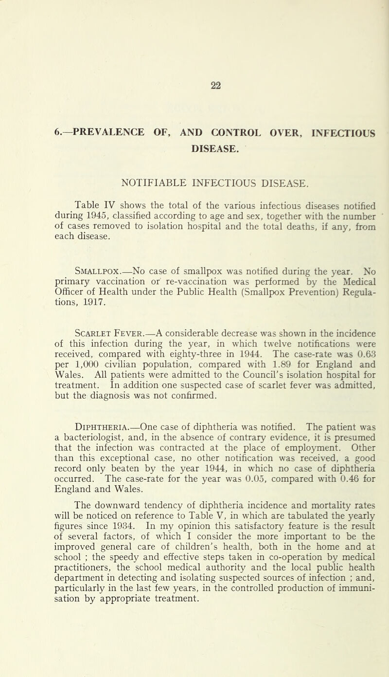 6.—PREVALENCE OF, AND CONTROL OVER, INFECTIOUS DISEASE. NOTIFIABLE INFECTIOUS DISEASE. Table IV shows the total of the various infectious diseases notified during 1945, classified according to age and sex, together with the number of cases removed to isolation hospital and the total deaths, if any, from each disease. Smallpox.—No case of smallpox was notified during the year. No primary vaccination or re-vaccination was performed by the Medical Officer of Health under the Public Health (Smallpox Prevention) Regula- tions, 1917. Scarlet Fever.—A considerable decrease was shown in the incidence of this infection during the year, in which twelve notifications were received, compared with eighty-three in 1944. The case-rate was 0.63 per 1,000 civilian population, compared with 1.89 for England and Wales. All patients were admitted to the Council’s isolation hospital for treatment. In addition one suspected case of scarlet fever was admitted, but the diagnosis was not confirmed. Diphtheria.—One case of diphtheria was notified. The patient was a bacteriologist, and, in the absence of contrary evidence, it is presumed that the infection was contracted at the place of employment. Other than this exceptional case, no other notification was received, a good record only beaten by the year 1944, in which no case of diphtheria occurred. The case-rate for the year was 0.05, compared with 0.46 for England and Wales. The downward tendency of diphtheria incidence and mortality rates will be noticed on reference to Table V, in which are tabulated the yearly figures since 1934. In my opinion this satisfactory feature is the result of several factors, of which I consider the more important to be the improved general care of children’s health, both in the home and at school ; the speedy and effective steps taken in co-operation by medical practitioners, the school medical authority and the local public health department in detecting and isolating suspected sources of infection ; and, particularly in the last few years, in the controlled production of immuni- sation by appropriate treatment.
