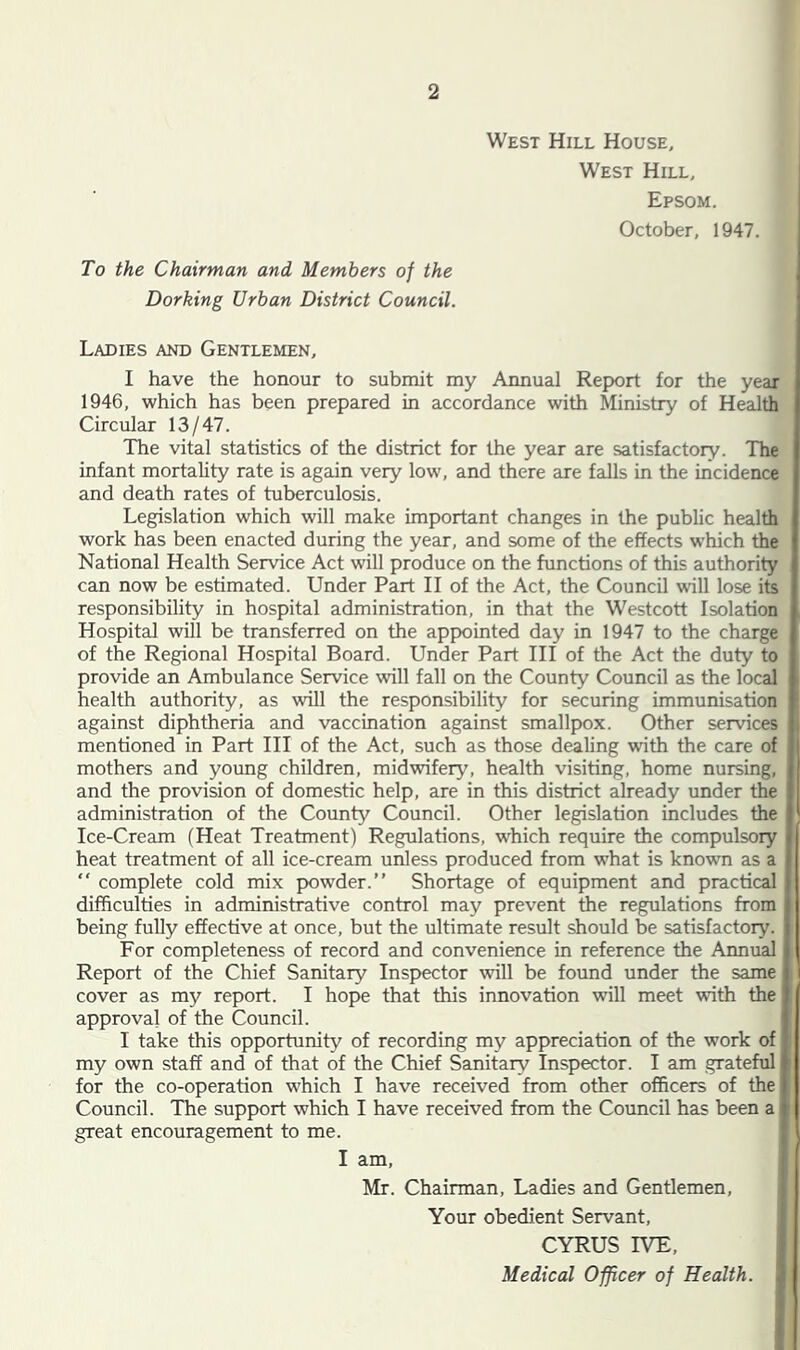 West Hill House, West Hill, Epsom. October, 1947. To the Chairman and Members of the Dorking Urban District Council. Ladies and Gentlemen, I have the honour to submit my Annual Report for the year 1946, which has been prepared in accordance with Ministry of Health Circular 13/47. The vital statistics of the district for the year are satisfactory. The infant mortality rate is again very low, and there are falls in the incidence and death rates of tuberculosis. Legislation which will make important changes in the public health work has been enacted during the year, and some of the effects which the National Health Service Act will produce on the functions of this authority can now be estimated. Under Part II of the Act, the Council will lose its responsibility in hospital administration, in that the Westcott Isolation Hospital will be transferred on the appointed day in 1947 to the charge of the Regional Hospital Board. Under Part III of the Act the duty to provide an Ambulance Service will fall on the County Council as the local health authority, as will the responsibility for securing immunisation against diphtheria and vaccination against smallpox. Other services mentioned in Part III of the Act, such as those dealing with the care of mothers and young children, midwifery, health visiting, home nursing, and the provision of domestic help, are in this district already under the administration of the County Council. Other legislation includes the Ice-Cream (Heat Treatment) Regulations, which require the compulsory heat treatment of all ice-cream unless produced from what is known as a “ complete cold mix powder.” Shortage of equipment and practical difficulties in administrative control may prevent the regulations from being fully effective at once, but the ultimate result should be satisfactoiy. For completeness of record and convenience in reference the Annual Report of the Chief Sanitary Inspector will be found under the same cover as my report. I hope that this innovation will meet with the approval of the Council. I take this opportunity of recording my appreciation of the work of my own staff and of that of the Chief Sanitary Inspector. I am grateful for the co-operation which I have received from other officers of the Council. The support which I have received from the Council has been a great encouragement to me. I am, Mr. Chairman, Ladies and Gentlemen, Your obedient Servant, CYRUS IVE, Medical Officer of Health.