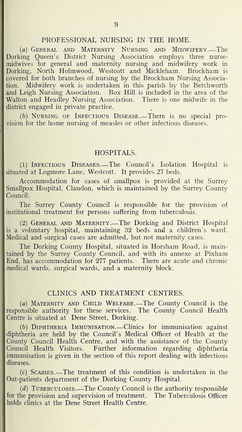 PROFESSIONAL NURSING IN THE HOME. (a) General and Maternity Nursing and Midwifery.—The Dorking Queen’s District Nursing Association employs three nurse- midwives for general and maternity nursing and midwifery work in Dorking, North Holmwood, Westcott and Mickleham. Brockham is covered for both branches of nursing by the Brockham Nursing Associa- tion. Midwifery work is undertaken in this parish by the Betchworth and Leigh Nursing Association. Box Hill is included in the area of the Walton and Headley Nursing Association. There is one midwife in the district engaged in private practice. (b) Nursing of Infectious Disease.—There is no special pro- vision for the home nursing of measles or other infectious diseases. HOSPITALS. (1) Infectious Diseases.—The Council’s Isolation Hospital is situated at Logmore Lane, Westcott. It provides 27 beds. Accommodation for cases of smallpox is provided at the Surrey Smallpox Hospital, Clandon, which is maintained by the Surrey County Council. The Surrey County Council is responsible for the provision of institutional treatment for persons suffering from tuberculosis. (2) General and Maternity.—The Dorking and District Hospital is a voluntary hospital, maintaining 32 beds and a children’s ward. Medical and surgical cases are admitted, but not maternity cases. The Dorking County Hospital, situated in Horsham Road, is main- tained by the Surrey County Council, and with its annexe at Pixham End, has accommodation for 277 patients. There are acute and chronic medical wards, surgical wards, and a maternity block. CLINICS AND TREATMENT CENTRES. (а) Maternity and Child Welfare.—The County Council is the responsible authority for these services. The County Council Health Centre is situated at Dene Street, Dorking. (б) Diphtheria Immunisation.—Clinics for immunisation against diphtheria are held by the Council’s Medical Officer of Health at the County Council Health Centre, and with the assistance of the County Council Health Visitors. Further information regarding diphtheria immunisation is given in the section of this report dealing with infectious diseases. (c) Scabies.—The treatment of this condition is undertaken in the Out-patients department of the Dorking County Hospital. (d) Tuberculosis.—^The County Council is the authority responsible for the provision and supervision of treatment. The Tuberculosis Officer holds clinics at the Dene Street Health Centre.