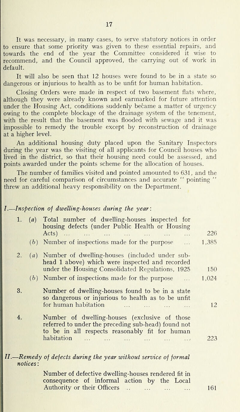 It was necessary, in many cases, to serve statutory notices in order to ensure that some priority was given to these essential repairs, and towards the end of the year the Committee considered it wise to recommend, and the Council approved, the carrying out of work in default. It will also be seen that 12 houses were found to be in a state so dangerous or injurious to health as to be unfit for human habitation. Closing Orders were made in respect of two basement flats where, although they were already known and earmarked for future attention under the Housing Act, conditions suddenly became a matter of urgency owing to the complete blockage of the drainage system of the tenement, with the result that the basement was flooded with sewage and it was impossible to remedy the trouble except by reconstruction of drainage at a higher level. An additional housing duty placed upon the Sanitary Inspectors during the year was the visiting of all applicants for Council houses who lived in the district, so that their housing need could be assessed, and points awarded under the points scheme for the allocation of houses. The number of families visited and pointed amounted to 631, and the need for careful comparison of circumstances and accurate pointing ” threw an additional heavy responsibility on the Department. -Inspection of dwelling-houses during the year'. 1. [a) Total number of dwelling-houses inspected for housing defects (under Public Health or Housing Acts) ... 226 (b) Number of inspections made for the purpose 1,385 2. (a) Number of dwelling-houses (included under sub- head 1 above) which were inspected and recorded under the Housing Consolidated Regulations, 1925 150 (b) Number of inspections made for the purpose 1,024 3. Number of dwelling-houses found to be in a state so dangerous or injurious to health as to be unfit for human habitation 12 4. Number of dwelling-houses (exclusive of those referred to under the preceding sub-head) found not to be in all respects reasonably fit for human habitation 223 II.—Remedy of dejects during the year without service of formal notices: Number of defective dwelling-houses rendered fit in consequence of informal action by the Local Authority or their Officers .. ... ... ... 161