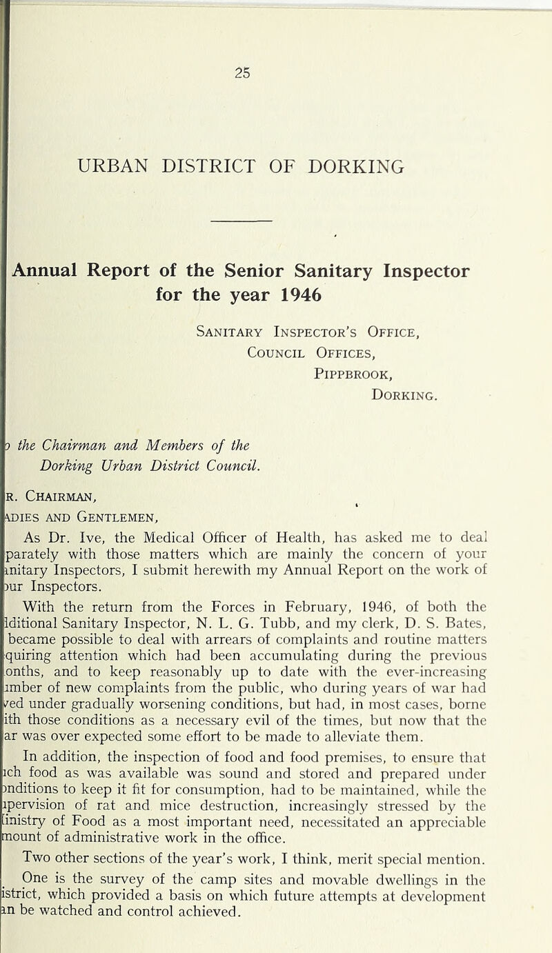 URBAN DISTRICT OF DORKING Annual Report of the Senior Sanitary Inspector for the year 1946 Sanitary Inspector’s Office, Council Offices, PiPPBROOK, Dorking. ) the Chairman and Members of the Dorking Urban District Council. R. Chairman, \DiEs AND Gentlemen, As Dr. Ive, the Medical Officer of Health, has asked me to deal parately with those matters which are mainly the concern of your mitary Inspectors, I submit herewith my Annual Report on the work of )ur Inspectors. With the return from the Forces in February, 1946, of both the Iditional Sanitary Inspector, N. L. G. Tubb, and my clerk, D. S. Bates, became possible to deal with arrears of complaints and routine matters quiring attention which had been accumulating during the previous onths, and to keep reasonably up to date with the ever-increasing imber of new complaints from the public, who during years of war had /ed under gradually worsening conditions, but had, in most cases, borne ith those conditions as a necessary evil of the times, but now that the ar was over expected some effort to be made to alleviate them. In addition, the inspection of food and food premises, to ensure that ich food as was available was sound and stored and prepared under inditions to keep it fit for consumption, had to be maintained, while the ipervision of rat and mice destruction, increasingly stressed by the [inistry of Food as a most important need, neeessitated an appreciable mount of administrative work in the office. Two other sections of the year’s work, I think, merit special mention. One is the survey of the camp sites and movable dwellings in the istrict, whieh provided a basis on which future attempts at development in be watched and control achieved.