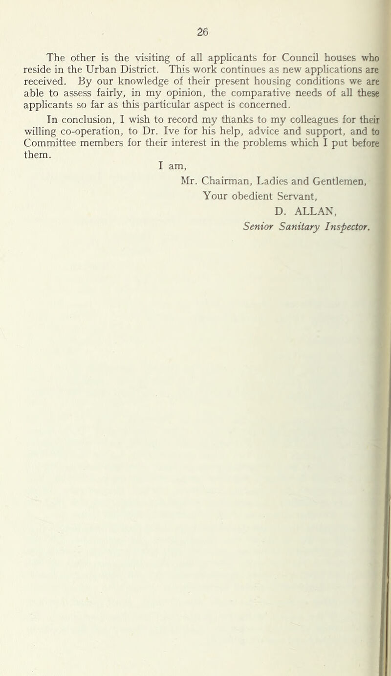 The other is the visiting of all applicants for Council houses who reside in the Urban District. This work continues as new applications are received. By our knowledge of their present housing conditions we are able to assess fairly, in my opinion, the comparative needs of all these applicants so far as this particular aspect is concerned. In conclusion, I wish to record my thanks to my colleagues for their willing co-operation, to Dr. Ive for his help, advice and support, and to Committee members for their interest in the problems which I put before them. I am, Mr. Chairman, Ladies and Gentlemen, Your obedient Servant, D. ALLAN, Senior Sanitary Inspector.