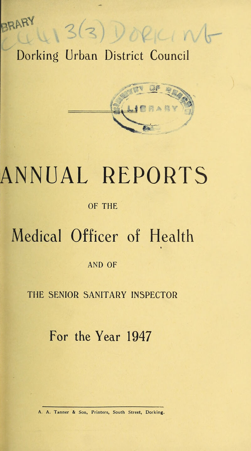 ANNUAL REPORTS OF THE Medical Officer of Health AND OF THE SENIOR SANITARY INSPECTOR For the Year 1947 A. A. Tanner & Son, Printers, South Street, Dorking.