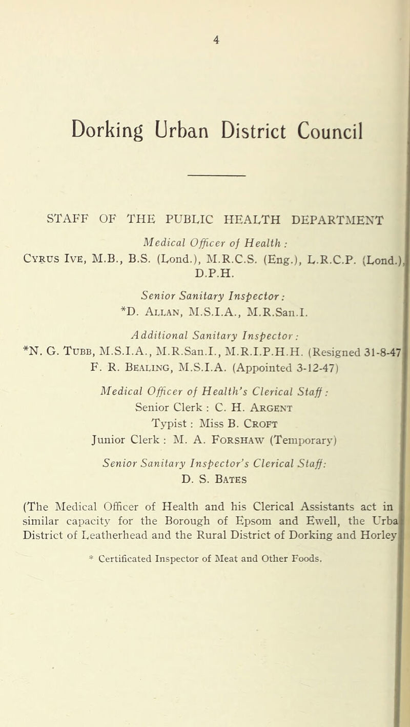 Dorking Urban District Council STAFF OF THE PUBLIC HEALTH DEPARTMENT Medical Officer of Health : Cyrus Ive, M.B., B.S. (Lond.), M.R.C.S. (Eng.), L.R.C.P. (Lond.),| D.P.H. Senior Sanitary Inspector: *D. Allan, M.S.I.A., M.R.Saii.I. Additional Sanitary Inspector: *N. G. Tube, M.S.I.A., M.R.San.I., M.R.I.P.H.H. (Resigned 31-8-47j F. R. Bealing, M.S.I.A. (Appointed 3-12-47) Medical Officer of Health's Clerical Staff: Senior Clerk ; C. H. Argent Typist: Miss B. Croft Junior Clerk ; IM. A. Forshaw (Temporarj’) Senior Sanitary Inspector’s Clerical Staff: D. S. Bates (The IMedical Officer of Health and his Clerical Assistants act in similar capacity for the Borough of Epsom and Ewell, the LTbaj District of Leatherhead and the Rural District of Dorking and Horleyj * Certificated Inspector of Meat and Other Foods.