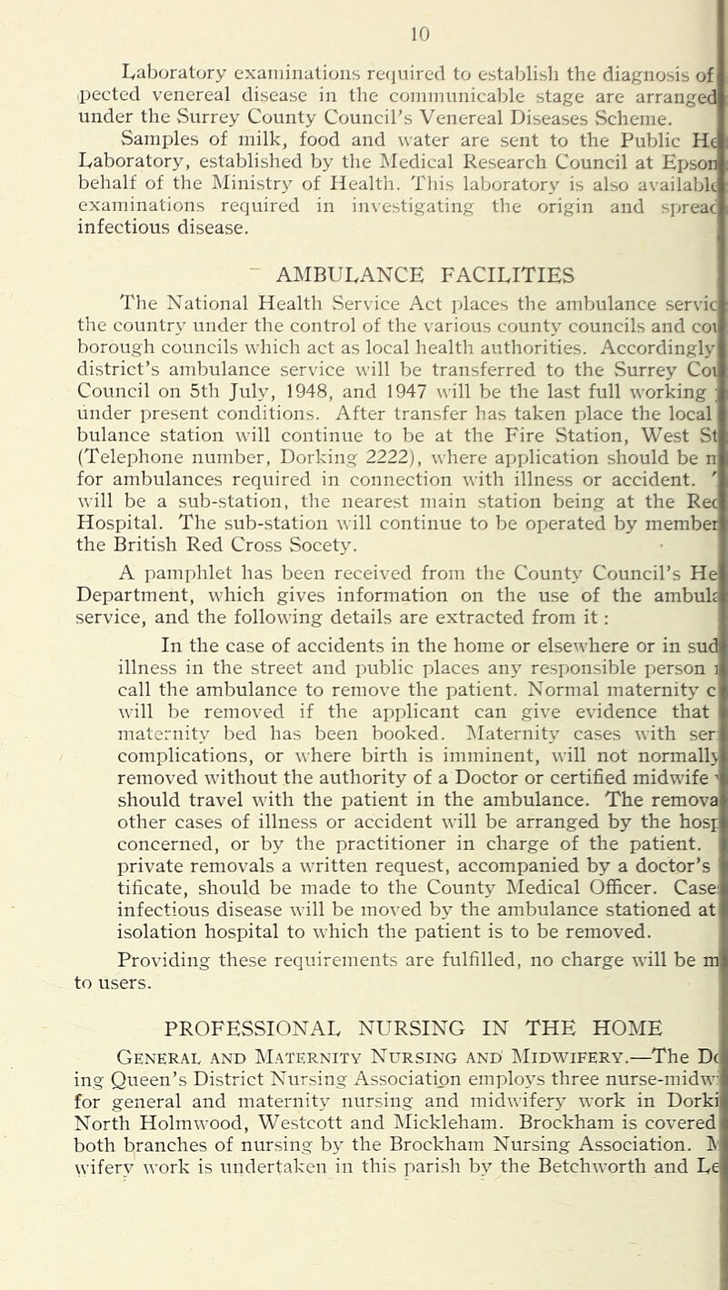 Laboratory exaiiiiiiations recjuired to establish the diagnosis of ■pected venereal disease in the communicable stage are arranged under the vSurrey County Council’s Venereal Diseases Scheme. Samples of milk, food and water are sent to the Public He Laboratory, established by the IMedical Research Council at Epson behalf of the Ministry of Health. This laboratory is also available examinations required in investigating the origin and spreac infectious disease. - AMBULANCE FACILITIES The National Health Service Act places the ambulance servic the country under the control of the various county councils and coi borough councils which act as local health authorities. Accordingly district’s ambulance service will be transferred to the Surrey Coi Council on 5th July, 1948, and 1947 will be the last full working ; under present conditions. After transfer has taken place the local bulance station will continue to be at the Fire Station, West St (Telephone number, Dorking 2222), where application should be n for ambulances required in connection with illness or accident. ' will be a sub-station, the nearest main station being at the Rec Hospital. The sub-station will continue to be operated by member the British Red Cross Socet3\ A pamphlet has been received from the County Council’s He Department, which gives information on the use of the ambuk service, and the following details are extracted from it; In the case of accidents in the home or elsewhere or in sud illness in the street and public places an\' responsible person i call the ambulance to remove the patient. Normal maternity c will be removed if the applicant can give evidence that maternity bed has been booked. Maternity cases with ser complications, or where birth is imminent, will not normall> removed without the authority of a Doctor or certified midwife •> should travel with the patient in the ambulance. The remova other cases of illness or accident will be arranged by the hosp concerned, or by the practitioner in charge of the patient, private removals a written request, accompanied by a doctor’s tificate, should be made to the County Medical Officer. Case: infectious disease will be mo^•ed by the ambulance stationed at isolation hospital to which the patient is to be removed. Providing these requirements are fulfilled, no charge will be m to users. PROFESSIONAL NURSING IN THE HOME General and Maternity Nursing and IMidwifery.—The Dc ing Queen’s District Nursing Association employs three nurse-midw: for general and maternitj' nursing and midwifery work in Dorki North Holmwood, Westcott and Mickleham. Brockham is covered both branches of nursing by the Brockham Nursing Association. wifer^^ work is undertaken in this parish by the Betchworth and Le