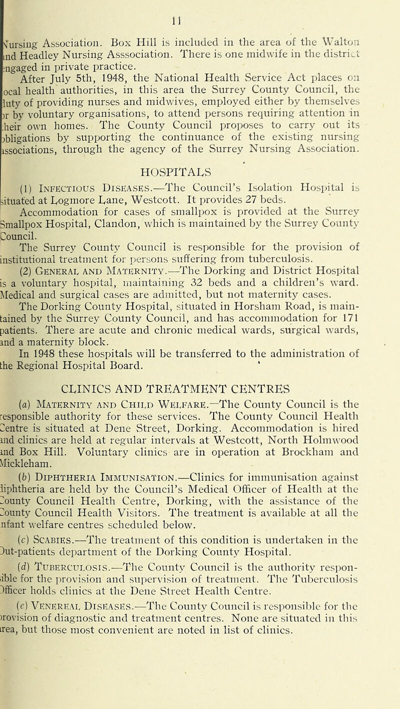 'Jursiiig Association. JBox Hill is included in the area of the Walton md Headley Nursing Asssociation. There is one midwife in the district ;ngaged in private practice. After July 5th, 1948, the National Health Service Act places on ocal health authorities, in this area the Surrey County Council, the luty of providing nurses and midwives, employed either by themselves )r by voluntary organisations, to attend persons requiring attention in heir own homes. The County Council proposes to carry out its obligations by supporting the continuance of the existing nursing issociations, through the agency of the Surrey Nursing Association. HOSPITALS (1) Infectious Diseases.—The Council’s Isolation Hospital is situated at Logmore Lane, Westcott. It provides 27 beds. Accommodation for cases of smallpox is provided at the vSurrey Smallpox Hospital, Clandon, which is maintained by the Surrey County Council. The Surrey County Council is responsible for the provision of institutional treatment for persons suffering from tuberculosis. (2) General and Maternity.—^The Dorking and District Hospital is a voluntary hospital, maintaining 32 beds and a children’s ward. Hedical and surgical cases are admitted, but not maternity cases. The Dorking County Hospital, situated in Honsham Road, is main- tained by the Surrey County Council, and has accommodation for 171 patients. There are acute and chronic medical wards, surgical wards, and a maternity block. In 1948 these hospitals will be transferred to the administration of the Regional Hospital Board. CLINICS AND TREATMENT CENTRES (a) Maternity and Child Welfare.—The County Council is the responsible authority for these services. The County Council Health Centre is situated at Dene Street, Dorking. Accommodation is hired and clinics are held at regular intervals at Westcott, North Holmwood and Box Hill. Voluntary clinics are in operation at Brockham and Mickleham. (b) Diphtheria Immunisation.—Clinics for immunisation against liphtheria are held by the Council’s Medical Officer of Health at the Munty Council Health Centre, Dorking, with the assistance of the iiounty Council Health Visitors. The treatment is available at all the nfant welfare centres scheduled below. (c) Scabies.—The treatment of this condition is undertaken in the 3ut-patients department of the Dorking County Hospital. (d) Tuberculosis.—The County Council is the authority respon- ible for the provision and supervision of treatment. The Tuberculosis Jfficer holds clinics at the Dene Street Health Centre. (c) Venereal Diseases.—The County Council is respon.siblc for the irovi.sion of diagnostic and treatment centres. None are situated in this irea, but those most convenient are noted in list of clinics.