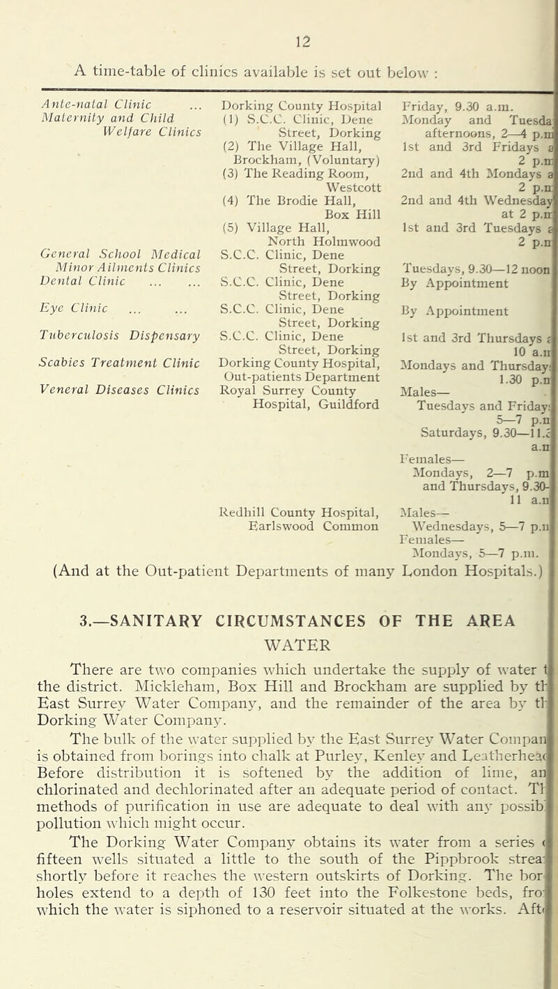 A time-table of clinics available is set out below ; Ante-nalal Clinic Malernity and Child Welfare Clinics General School Medical Minor Ailments Clinics Dental Clinic Eye Clinic Tuberculosis Dispensary Scabies Treatment Clinic Veneral Diseases Clinics Dorking County Hospital (1) S.C.C. Clinic, Dene Street, Dorking (2) The Village Hall, Brockham, (Voluntary) (3) The Reading Room, Westcott (4) The Brodie Hall, Box Hill (5) Village Hall, North Holmwood S.C.C. Clinic, Dene Street, Dorking vS.C.C. Clinic, Dene vStreet, Dorking S.C.C. Clinic, Dene Street, Dorking S.C.C. Clinic, Dene Street, Dorking Dorking County Hospital, Out-patients Department Royal Surrey County Hospital, Guildford Friday, 9.30 a.m. IMonday and Tuesda afternoons, 2—4 p.ni 1st and 3rd Fridays a 2 p.m 2nd and 4th ISIondays a 2 p.n: 2nd and 4th Wednesday at 2 p.n 1st and 3rd Tuesdays a 2 p.n Tuesdays, 9.30—12 noon By Appointment By Api^ointment 1st and 3rd Thursdays a 10 a.n ^Mondays and Thursday 1.30 p.n Males— Tuesdays and Friday; 5—7 p.u Satu rdays, 9.30— 11. ^ a.n F'emales— Mondays, 2—7 p.m and Thursdays, 9.30- 11 a.n IMales— Wednesda}'s, 5—7 p.iij Females— Mondays, 5—7 p.m. (And at the Out-patient Departments of many London Hospitals.) Redhill County Hospital, Earlswood Common 3.—SANITARY CIRCUMSTANCES OF THE AREA WATER There are two companies which undertake the supply of water t the district. IMickleham, Box Hill and Brockham are supplied by th East Surrey Water Company, and the remainder of the area bt’ tf Dorking Water Company. The bulk of the water supplied by the East Surrey Water Compan is obtained from borings into chalk at Burley, Kenley and Leatherheac Before distribution it is softened by the addition of lime, an chlorinated and dechlorinated after an adequate period of contact. T1 methods of purification in use are adequate to deal with an\- possib' pollution which might occur. The Dorking Water Company obtains its water from a series ( fifteen wells situated a little to the south of the Pippbrook strea- shortly before it reaches the western outskirts of Dorking. The bor holes extend to a depth of 130 feet into the Folkestone beds, fro: which the water is siphoned to a reservoir situated at the works. Aft<