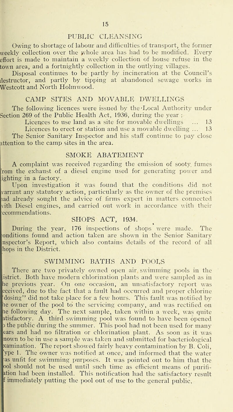 PUBLIC CLEANSING Owing to shortage of labour and difficulties of transport, the former weekly collection over the ^vhole area has had to be modified. Every effort is made to maintain a weekly collection of house refuse in the town area, and a fortnightly collection in the outlying villages. Disposal continues to be partly by incineration at the Council’s destructor, and partly by tipping at abandoned sewage works in Westcott and North Holmwood. CAMP SITES AND MOVABLE DV/ELLINGS The following licences were issued Iiy the-Local Authority under Section 269 of the Public Health Act, 1936, during the year ; Licences to use land as a site for movable dwellings ... 13 Licences to erect or station and use a movable dwelling ... 13 The Senior Sanitary Inspector and his staff continue to pay close attention to the camp sites in the area. SMOKE ABATEMENT A complaint was received regarding the emission of sooty, fumes Tom the exhaust of a diesel engine used for generating power and ighting in a factory. Upon investigation it was found that the conditions did not varrant any .statutory action, particularly as the owner of the ])remises lad already sought the advice of firms ex])ert in matters connected vith Diesel engines, and carried out work in accordance with their ecommendations. SHOPS ACT, 1934. During the year, 176 inspections of sliops were made. The onditions found and action taken are shown in the .Senior .Sanitary nspector’s Report, which also contains details of tlie record of all hops in the District. .SWIMMING BATHS AND POOLS There are two privately owned open air swimming pools in the istrict. Both have modern chlorination ])lants and were .sam])led as in he previous year. On one occasion, an unsatisfactory report was eceived, due to the fact that a fault had occurred and i)roper clilorine 'dosing” did not take place for a few hours. This fault was notified by he owner of the pool to' the servicing conijiany, and was rectified on ae following day. The next sample,, taken witliin a week, was quite itisfactory. A third swimming pool was found to have lieen opened 3 the public during the stuumer. This pool liad not been used for many ears and had no filtration or chlorination plant. As soon as it was nown to be in use a samjde was taken and submitted for bacteriological xamination. The report showed fairly heavy contamination by B. Coli, ype 1. The owner was notified at once, and informed that the water ■as unfit for swimming purposes. It was pointed out to him that the ool should not be used until .such time as clTicient means of purili- ition had been installed. This notification had the satisfactory result f immediately putting the pool out of use to the general public.