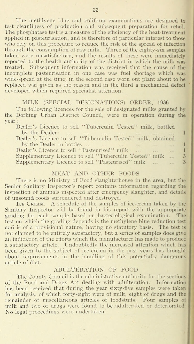 The methlyene blue and coliform exaiuiiiatioiis are designed to test cleanliness of production and suljsequent preparation for retail. The phosphatase test is a measure of the efficiency of the heat-treatment applied in pasteurisation, and is therefore of particular interest to those who rely on this procedure to reduce the risk of the spread of infection through the consumption of raw milk. Three of the eighty-six samples taken were unsatisfactor}', and the results of these were immediately reported to the healtli authority of the district in which the milk was treated. Subsequent information was received that the cause of the incomplete pasteurisation in one case was fuel shortage which was \vide-spread at the time; in the second case worn out plant about to be replaced was given as tlie reason and in the third a mechanical defect developed which required specialist atteiition. I\IILK (SPECIAL DESIGNATIONS) ORDER, 1936 The following licences for the sale of designated milks granted by the Dorking Urban District Council, were in operation during the year : Dealer’s Licence to .sell “Tuberculin Tested’’ milk, bottled by the Dealer ... ... ... ... ... ... ... 1 Dealer’s Licence to sell “Tuberculin Tested’’ milk, obtained by the Dealer in bottles ... ... ... ... ... ... 1 Dealer’s Licence to sell “Pasteurised’’ milk ... ... ... 1 Supplementary Licence to sell “Tuberculin Tested’’ milk ... 3 Supplementary Licence to sell “Pasteurised’’ milk ... ... 3 MliAT AND OTHER FOODS There is no ISIinistry of Food slaughterhouse in the area, but the Senior Sanitary Inspector’s report contains information regarding tlie inspection of animals ins])ected after emergency slaughter, and details of unsound foods surrendered and destro3’ed. Ice Cream. A schedule of the samples of ice-cream taken by the Sanitar}’ Inspector uill be found in his report with the a])])ropriate grading for each sam])lc based on bacteriological examination. The test on which the grading depends is the methylene blue reduction test and is of a provisional nature, having no statutor}' basis. The test is not claimed to be entirely satisfactory, but a series of samples does give an indication of the efforts which the manufacturer has made to ])roduce a satisfactory' article. Undoubtedly' the increased attention wliich has been given to the subject of ice-cream in the past years has brought about improvements in the handling of this potentially dangerous article of diet. ADULTERATION OF FOOD The County Council is the administrative authority for the sections of the Food and Drugs Act dealing with adulteration. Information has been received that during the year sixty'-five samples were taken for analysis, of which forty-eight were of milk, eight of drugs and the remainder of miscellaneous articles of foodstuffs. Four samples of milk and two of drugs were found to be adulterated or deteriorated. No legal proceedings were undertaken.