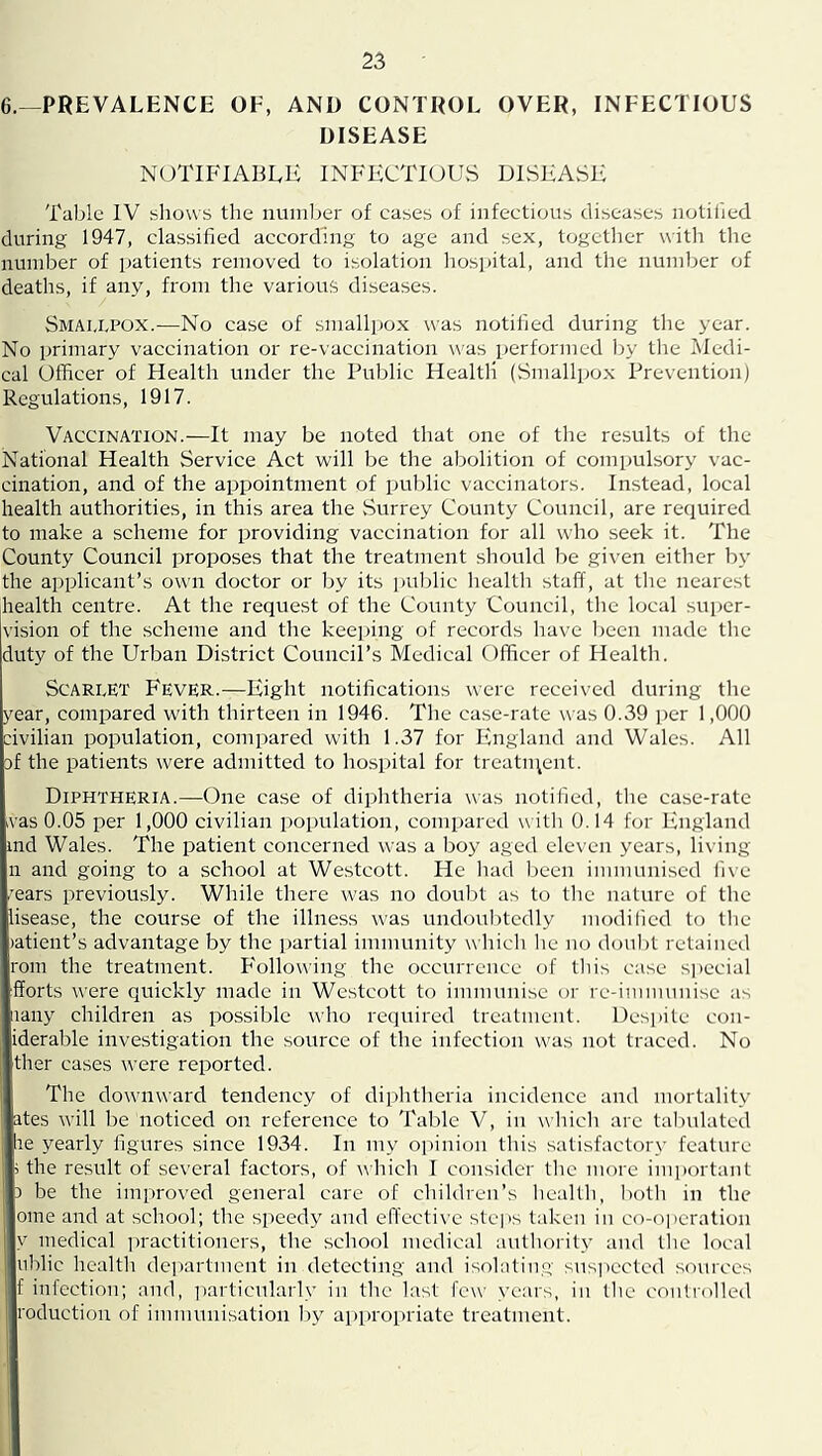 6.—PREVALENCE OF, AND CONTROL OVER, INFECTIOUS DISEASE notifiabek infectious disease Table IV shows the nuinljer of cases of infectious diseases notilied during 1947, classified according to age and sex, together with tlie number of patients removed to isolation liospital, and the number of deaths, if any, from the various diseases. Smaplpox.—No case of small])ox was notified during the year. No primary vaccination or re-vaccination was performed by tire l^Iedi- cal Officer of Health under the Public Health (Smallpox Prevention) Regulations, 1917. Vaccination.—It may be noted that one of the results of the National Health Service Act will be the abolition of compulsory vac- cination, and of the appointment of public vaccinators. Instead, local health authorities, in this area the vSurrey County Council, are required to make a scheme for providing vaccination for all who seek it. The County Council proposes that the treatment should be given either by the applicant’s own doctor or 1>y its jiulilic health staff, at the nearest Iiealth centre. At the request of the County Council, the local super- vision of the scheme and the keeping of records have l)een made tlie duty of the Urban District Council’s Medical Officer of Healtli. ScARivET Fever.—Eight notifications were received during the year, compared with thirteen in 1946. The case-rate was 0.39 i)er 1,000 dvilian population, conq)ared with 1.37 for England and Wales. All af the patients were admitted to hospital for treatiqent. Diphtheria.—One case of diphtheria was notified, the case-rate ivas 0.05 per 1,000 civilian population, compared w ith 0.14 for England md Wales. The patient concerned was a boy aged eleven years, living n and going to a school at Westcott. He had ))een immunised five :ears previously. While there was no doul)t as to the nature of the lisease, the cour.se of the illness was undoul)tcdly modified to tlie latient’s advantage by the jiartial immunity wliich he no doubt retained rom the treatment. F'ollowing the occurrence of tliis case sjiecial fforts were quickly made in We.stcott to immunise or re-immunise as iiany children as possible who required treatment. Despite con- iderable investigation the source of the infection was not traced. No ther cases were reported. The downward tendency of diplitlieria incidence and mortality ates will be noticed on reference to Table V, in wliich arc tabulated :ie yearly figures since 1934. In my opinion this .satisfactory feature ; the result of several factors, of which I consider the more important 3 be the improved general care of children’s health, both in the ome and at school; the speedy and en'ccti\'c stei)s taken in co-o|)cration V medical practitioners, the school medical authority ami tlie local nblic health dc])artmcnt in detecting and isolating suspected sources f infection; and, imrticularly in the last few years, in the eoiitrolled roduction of immunisation by appropriate treatment.