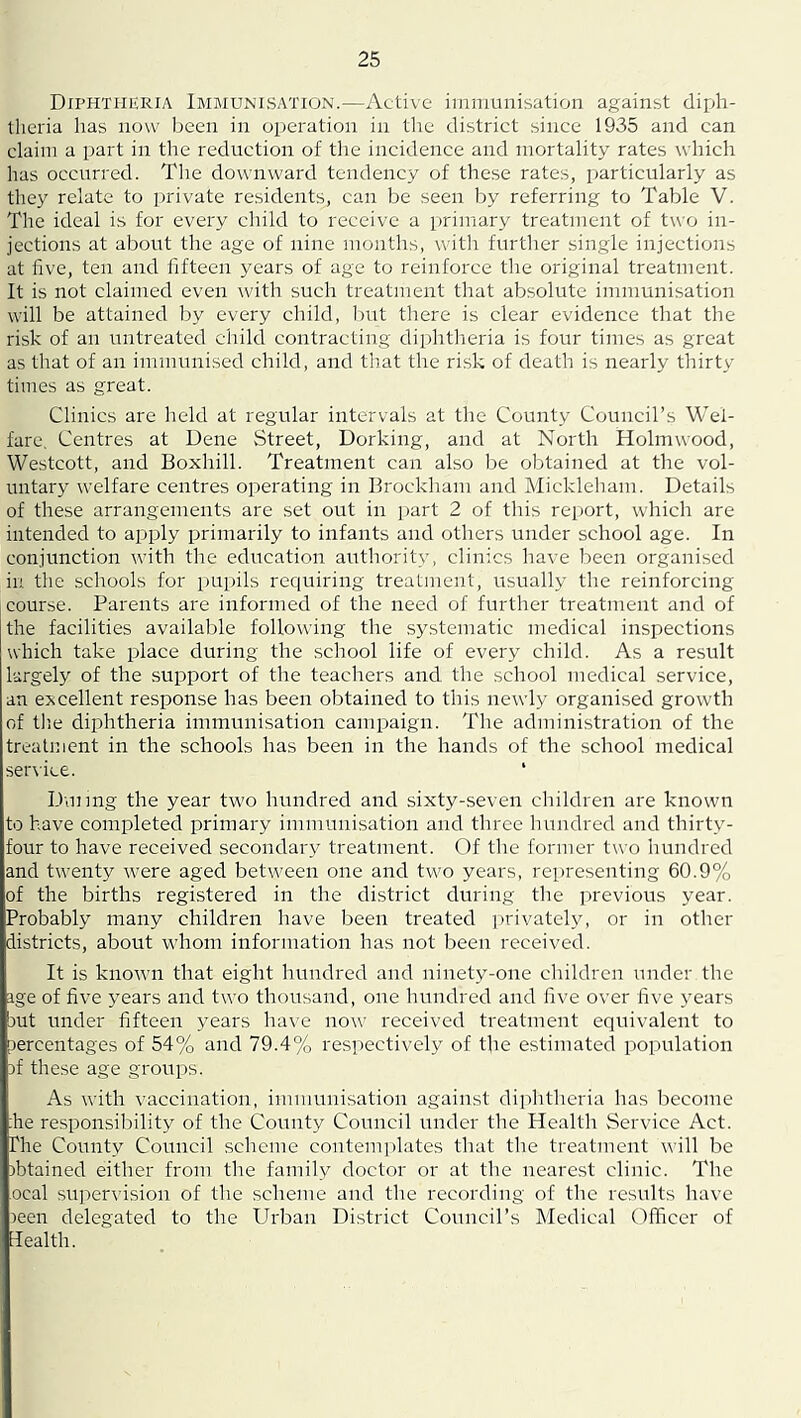 Diphtheria Immunisation.—Active iinnmnisation against diph- tlieria has now been in operation in the district since 1935 and can claim a part in the reduction of tlie incidence and mortality rates which has occurred. Tlie downward tendency of these rates, particularly as they relate to iirivate residents, can be seen hy referring to Table V. The ideal i.s for every child to receive a primary treatment of two in- jections at about the age of nine months, with further single injections at five, ten and fifteen years of age to reinforce the original treatment. It is not claimed even with such treatment that absolute immunisation will be attained by every child, but there is clear evidence that the risk of an untreated child contracting diphtheria is four times as great as that of an immunised child, and that the risk of death is nearly thirty times as great. Clinics are held at regular intervals at the County Council’s Wel- fare. Centres at Dene Street, Dorking, and at North Holmwood, Westcott, and Boxhill. Treatment can also be obtained at the vol- untary welfare centres operating in Brockham and Mickleham. Details of these arrangements are set out in part 2 of this report, which are intended to apply primarily to infants and others under school age. In conjunction with the education authority, clinics have been organised in the schools for pupils requiring treatment, usually the reinforcing course. Parents are informed of the need of further treatment and of the facilities available following the systematic medical inspections which take place during the school life of every child. As a result largely of the support of the teachers and the school medical service, an excellent response has been obtained to this newly organised growth of tlie diphtheria immunisation campaign. The administration of the treatment in the schools has been in the hands of the school medical service. ‘ Dunng the year two hundred and sixty-seven cliildreii are known to have completed primary immunisation and three hundred and thirty- four to have received secondary treatment. Of the former two hundred and twenty were aged between one and two years, representing 60.9% of the births registered in the district during the previous year. Probably many children have been treated jirivately, or in other districts, about whom information has not been received. It is known that eight hundred and ninety-one children under the ige of five years and two thousand, one hundred and five over five years but under fifteen years have now received treatment equivalent to percentages of 54% and 79.4% resiiectively of the estimated population Df these age groups. As with vaccination, immunisation against diplitheria has become :he responsibility of the County Council under the Health Service Act. The County Council scheme contenqdates that the treatment will be ibtained either from the family doctor or at the neare.st clinic. Tlie ocal supervision of the scheme and the recording of the results have )een delegated to the Urban Di.strict Council’s Medical Officer of Health.