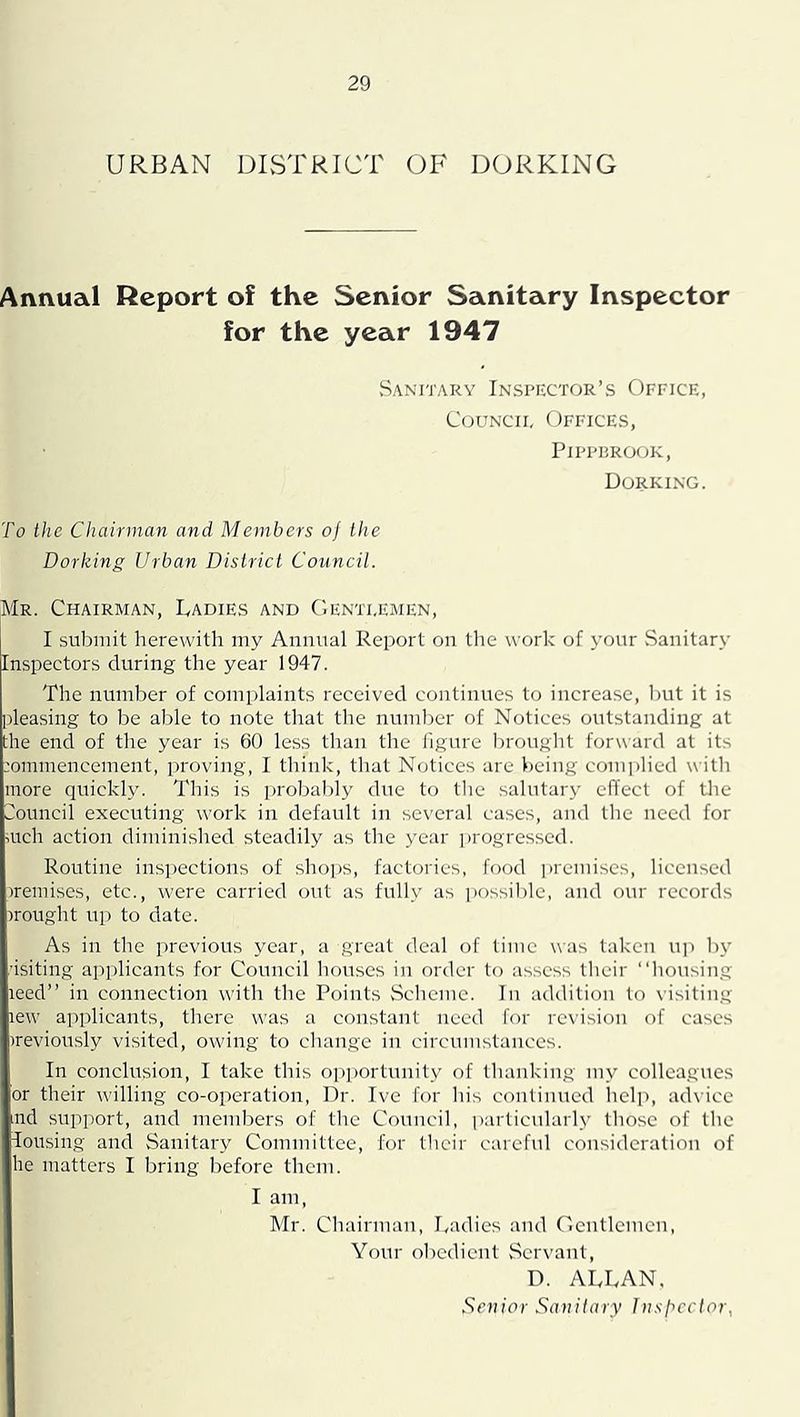 URBAN DIvSTRICT OF DORKING Annual Report of the Senior Sanitary Inspector for the year 1947 vSanitary Inspector’s Office, CouNCiE Offices, PiPPPROOK, Dorking. To the Chairman and Members oj the Dorking Urban District Council. Mr. Chairman, Ladies and ('.enteemen, I suliniit herewith my Annnal Report on the work of your Sanitar\’ Inspectors during the year 1947. The number of complaints received continues to increase, l)ut it is pleasing to be able to note that the number of Notices outstanding at the end of the year is 60 less than the figure brought forward at its .'ommencement, proving, I think, that Notices are being complied with more quickly. This is probably due to the salutary efl'ect of tlie Council executing work in default in several cases, and the need for mch action diminished steadily as the year jirogresscd. Routine inspections of .sho])S, factories, food premises, licensed iremises, etc., were carried out as fully as ])ossil)lc, and our records nought U]) to date. As in the previous year, a great deal of time was taken up liy •isiting applicants for Council houses in order to assess their “liousing leed” in connection with the Points Scheme. In addition to visiting lew applicants, there was a constant need for revision of cases irevion.sly visited, owing to change in circumstances. In conclusion, I take this opjiortunity of thanking my colleagues or their willing co-operation. Dr. Ive for his continued lielp, advice md support, and memliers of the Council, particularly those of tlic lousing and Sanitary Committee, for their careful consideration of he matters I bring before them. I am, Mr. Chairman, Ladies and Gentlemen, Your oliedicnt Servant, D. ALLAN. Senior Sanitary Insbcclor,