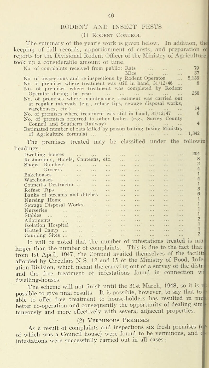 KODENT AND INSECT PESTS (1) Rodent Controi, The suimuary of the year’s work is given below. In addition, tlie keeping of full records, apportionment of costs, and preparation oi reports for the Divisional Rodent Officer of the Ministry of Agriculture took up a considerable amount of time. No. of complaints received from public: Rats 79 ]\Iice 37 No. of inspections and re-inspections by Rodent Operaton ... 5,136 No. of premises where treatment was still in hand, 31 12/46 ... 8 No. of premises where treatment wa!s completed by Rodent Operator during the year 256 No. of premises where maintenance treatment was carried out at regular intervals (e.g., refuse tips, sewage disposal works, warehouses, etc.) ... ... ... ... ... ... ... ... 14 No. of premises where treatment was still in hand, 31/12/47 ... 6 No. of premises referred to other bodies (e.g., Surrey County Council and Southern Railway) ... ... ... ... ... 4 Estimated number of rats killed by poison baiting (using Ministry of Agriculture formula) 1,342 The premises treated may be classified under the followin headings : Dwelling houses 204 Restaurants, Hotels, Canteens, etc 8 Shops: Butchers 2 Grocers 4 Bakehouses J Warehouses 4 Council’s Destructor 1 Refuse Tips 3 Banks of streams and ditches 6 Nursing Home 1 Sewage Disposal Works ... ... ••• 1 Nurseries ... ... ^ Stables ' Allotments 2 Isolation Hospital ^ Hutted Camp ' Camping Sites 2 It will be noted that the number of infestations treated is mU' larger than the number of complaints. This is due to the fact that from 1st April, 1947, the Council availed themselves of the faciliti afforded by Circulars N.S. 12 and 15 of the INIinistry of Food, Infe ation Division, which meant the carrying out of a survey of the distr and the free treatment of infestations found in connection wi dwelling-houses. The scheme will not finish until the 31st INIarch, 1948, so it is r possible to give final results. It is possible, however, to say that to able to offer free treatment to house-holders has resulted in mv better co-operation and consequently the opportunity of dealiiig sim taneously and more effectively with several adjacent properties. (2) Verminous Premises As a result of complaints and inspections six fresh premises (c of which \vas a Council house) were found to be verminous, and c infestations were successfully carried out in all cases :